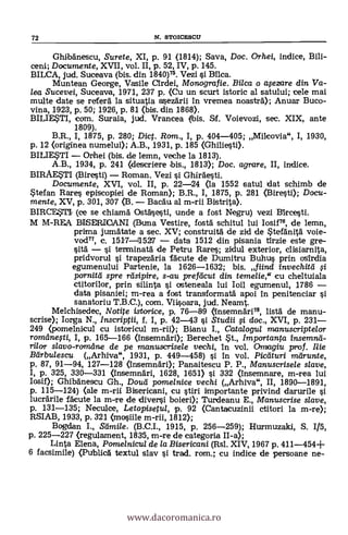 72 N. STOICESCU
Ghibänescu, Surete, XI, p. 91 (1814); Saya, Doc. Orhei, indice, Bili-
ceni; Documente, XVII, vol. II, p. 52, IV, p. 145.
BILCA, jud. Suceava (bis. din 1840)75. Vezi i Mica.
Muntean George, Vasile Cirdei, Monografie. Bilca o avezare din Va-
lea Sucevei, Suceava, 1971, 237 p. (Cu un scurt istoric al satului; cele mai
multe date se referä la situatia a4ezdrii In vremea noasträ); Anuar Buco-
vina, 1923, p. 50; 1926, p. 81 (bis. din 1868).
BILIESTI, com. Suraia, jud. Vrancea (bis. Sf. Voievozi, sec. XIX, ante
1809).
B.R., I, 1875, p. 280; Dict. Rom., I, p. 404-405; Milcovia", I, 1930,
p. 12 (originea numelui); A.B., 1931, p. 185 (Ghiliesti).
BILIESTI Orhei (bis. de lemn, veche la 1813).
A.B., 1934, p. 241 (descriere bis., 1813); Doc. agrare, II, indice.
BIRAESTI (Biresti) Roman. Vezi i Ghirdesti.
Documente, XVI, vol. II, p. 22-24 (la 1552 satul dat schimb de
Stefan Rares episcopiei de Roman); B.R., I, 1875, p. 281 (3iresti); Docu-
mente, XV, p. 301, 307 (B. BaCa'u al m-rii Bistrita).
BIRCEST1 (ce se chiama Ostásesti, unde a fost Negru) vezi BIrcesti.
M M-REA BISIDRICANI (Buna Vestire, fostà schitul lui Iosif76, de lemn,
prima jumätate a sec. XV; construitä de zid deSteränità voie-
vod77, c. 1517-11527 data 1512 din pisania trzie este gre-
sita i terminatá de Petru Rares; zidul exterior, clisiarnita,
pridvorul i trapezäria fäcute de Dumitru Buhus prin osirdia
egumenului Partenie, la 1626-1632; bis. fiind invechitei
pornitd spre rasipire, s-au prefdcut din temelie," cu cheltuiala
ctitorilor, prin silinta osteneala lui bu egumenul, 1786
data pisaniei; m-rea a fost transformatä apoi In penitenciar si
sanatoriu T.B.C.), com. Viisoara, jud. Neamt.
Melchisedec, Notite istorice, p. 76-89 (Insemnäri78, listä de manu-
scrise); Iorga N., Inscriptii, f. I, p. 42-43 si Studii 5i doc., XVI, p. 231
249 (pomelnicul cu istoricul m-rii); Bianu I., Catalogul manuscriptelor
romilnelti, I, p. 165-166 (insemnäri); Berechet St., Importanta
rilor slavo-române de pe manuscrisele vechi, In vol. Omagiu prof. Ilie
Btirbulescu (Arhiva", 1931, p. 449-458) i In vol. Picaturi marunte,
p. 87, 91-94, 127-128 (Insemnäri); Panaitescu P. P., Manuscrisele slave,
I, p. 325, 330-331 (Insemnári, 1628, 1651) si 332 (Insemnare, m-rea lui
Iosif); Ghibanescu Gh., Douti pome/nice vechi (Arhiva", II, 1890-1891,
p. 115-124) (ale m-rii Bisericani, cu stiri importante privind darurile
lucrarile fácute la m-re de diversi boieri); Turdeanu E., Manuscrise slave,
p. 131-135; Neculce, Letopisetul, p. 92 (Cantacuzinii ctitori la m-re);
RSIAB, 1933, p. 321 (mosiile m-ni, 1812);
Bogdan I., Samile. (B.C.I., 1915, p. 256-259); Hurmuzaki, S. 1/5,
p. 225-227 (regulament, 1835, m-re de categoria II-a);
Linta Elena, Pomelnicu/ de la Bisericani (Rsl. XIV, 1967 p. 411-454+
6 facsimile) (Publica textul slav si trad. rorn.; cu indice de persoane ne-
www.dacoromanica.ro
 