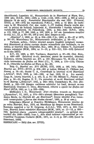 REFEBTORIUL SIBLIOGRAFIC MOLDOVA Ta
identificate); Lapedatu Al., Manuscrise/e de la Bisericani i Rica, Buc.,
1906 (din. B.O.R., 1904-1905, p. 1142-1152, 1905-1906, P. 685 si urm.)
(descrie 78 de ms.); Pomelnicul Bisericanilor din mai 1661 (Uricarul,
XXIII, p. 309-375) (se reproduce); F.M.I.L., 1845, P. 41 (doc. de inchi-
nare la Sf. Mormint); Cat, doc. mold., 1-IV (indice) (foarte multe doc.
ref. la pricini de hotare); Iatimirski A., Slavianslcia i russkia rukopisi
rumanskih bib/iotek, St. Petersburg, 1905, p. 844-846; B.F.O., 1844,
p. 170, 1845, P. 77, 286, 1849, p. 100, 1850, p. 147 etc. (arendarea mosiilor
m-rii); A.I., I/1, p. 69-95, 106 i urm. (doc. despre m-re);
Biserica", I, 1862, nr. 30, p. 234-236; C.A., 1863, P. 65-67 si 1875,
p. 56-57; Musceleanu Gr., Monumentele str'cibunilor, p. 56-57;
Partenie, arhim., Ochire istoricd asupra fonddrii (originei) moms-
tirii Bisericanii i citeva cuvinte despre manastirile zise inchinate, cu un
tablou al bisericii bine litografiat, Buc., 1863, 38 p.; Cadere V., Insemntiri
despre mänästini (M.M., 1964, nr. 9-10, p. 510-511, 518-519) (istoricuI
m-rii din 1857);
R.T., III, 1885, p. 207; Tocilescu, Raporturi, p. 87-89; Dict. Rom.,
I, p. 408-409 (istoricul m-rii, descriere, pietre de mormint, obiecte);
Dobrescu, Istoria bisericii sec. XV, p. 167; Mironescu VI., M-rile i bise-
ricile intemeiate de ,Ftefan cel Mare (J.L., V, 1908, p. 114-115); Chiriac
N. D., Ctitoriile lui te fan cel Mare, p. 64-65;
Bal., G., Biserici sec. XVI (BCMI, XXI, 1928, p. 180, 347); Idem,
Biserici sec. XVII-XVIII, p. 278-281 si indice; MAtasa C., Ceilduza sud.
Neamt, p. 79-81; Stoide C. A., Contributii la istorieul m-ni Bisericani
(Arhiva", XLII, 1935, p. 146-166) §i Iasi, 1935, 23 p. (cu anexe);
Iorga N., Istoria bisericii, I, p. 103, II, p. 91-92; Mätasä C., Palatul cne-
jilor, p. 50-53; Bogdan D. P., Un pomelnic al m-rii Bisericani atribuit
m-rii Bistrita (Hrisovul", 1941, p. 462-463); CostAchescu M., Doc. ,Fte-
feinitei, p. 189-190 (despre vechimea schitului lui Iosif, devenit m-rea
Bisericani); Giurescu C. Dinu, Bisericanii, ctitorie a epocii lui ,Ftefan
Mare? (SCIA, 1961, nr. 1, p. 222-228);
Sttefänescu I. D., Monuments d'art chretien trouvés en Roumanie
(Byzantion", VI, 1931, p. 574-583+ planse) (clescriere panaghiar); Tur-
deanu Emile, Le Sbornik dit de Bisericani": fausse identité d'un manu-
scrit remarquable (Revue des études slaves", 1965, P. 29 §i urm.);
Deagotescu Marcel si Durnitru BIrlädeanu, Monumente istorice de
pe va/ea Bistritei, Buc., 1970, ed. Meridiane despre m-rea Bisericani).
Recenzia negativa a lui N. Grigoras, A.1.I.A.I., VIII, 1971, p. 443; Ivan
loan, Biserica fostei mcIrdistiri Bisericani (M.M., 1970, nr. 11-12, p. 692-
700) (public& citeva sumare reimprospcitetri istcnice", cu prilejul res-
taurarii din 1968-1969); Ivan I., Alte cloud tablouri reprezentind pe mi-
tropolitul Veniamin Costachi (M.M., 1971, nr. 3-6, p. 327-329) (unul la
Bisericani, 1826).
BLSERICANI - aálti (bis. sec. XVIII).
www.dacoromanica.ro
 