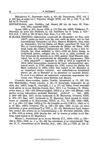 Mihailovici P., Insemniiri vechi, p. 43-45; Documente, XVI, vol. I,
p. 405 (sat al sotiei lui I. Popovici vätag); XVII, vol. III, p. 192; V, p. 305
(al lui D. Ponici).
BISTRICIOARA, com. Ceahläu, jud. Neamt (M bis. de lemn Sf. Vole-
vozi, 1831, reparatä. 1862).
Anuar 1909, p. 251; Anuar 1930, p. 173 (bis. din 1830); Vätäsianu V.,
Bisericile de lemn din Mo/dova, in vol. /nchinare lui N. lorga, p. 412
413; B.R., I, 1875, p. 281 (4 bis.); Dic. Rom., I, p. 415-416.
M M-REA BISTRITA (Adormirea, construità de Alexandru cel Bun, ante
140779, poate pe locul unei bis. mai vechi de lemn; aici au fost
1nmormintati Alexandru cel Bun, domnul Moldovei, Ana, sotia
sa, Alexandru, fiul lui Stefan cel Mare; paraclisul Sf. loan cel
Nou s'i. turnul-clopotnità construite de Stefan cel Mare, 1498,
dupd lupta din Codrul Cosminului din 1497; m-rea a fost re-
Innoità, bis. fiind reclädità la 1541-1546 de Petru Bares, ca
multumitä pentru refugiul säu In m-re la 1538; lucrArile au
fost terminate de familia sa la 1550, pristav fiind Macarie epis-
copul; bis. m-rii reconstruitä de Alexandru Lapusneanu, 1554
data pisaniei8° reparatä la 1804 si 1875 si zugrAvitä. la
1814; zidul Inconjurator construit de Iacov arhimandritul, egu-
mend!. m-lrii, la 1776; stäretia din 1792; turnul lui Stefan cel
Mare restaurat la 1969-1973; fost metoh la Sf. MormInt si
un important centru cultural, aici redactindu-se letopisetul
slavon zis de la Bistrita" si un pomelnic cu caracter istoric.
In m-re s-au pästrat, de asemenea, numeroase manuscrise sla-
vone), corn. Viisoara, satul Bistrita, jud. Neamt.
Cronici/e s/avo-romdne, indice; Ureche, Letopisetul, p. 75, 109, 154,
165; Melchisedec, Notite istorice, p. 59-74 (inscriptii, 1nsemndri de pe
cärti, doc. 1687); Iorga N., Inscriptii, f. I, p. 37-42; Idem, Dou'd inscriptii
noud gdsite la in-rea Bistrita-Neamt, Buc., 1913, 5 p; Turdeanu E., Manu-
scrise slave, p. 190-193 (Tetraevanghel, 1502) si p. 161-162 (Minei, 1493
pentru m-rea Adormirea, probabil Bistrita); Arhiva" Iasi, 1896,
p. 464-465 (doc. 1677, m-rea Inchinatä la Sf. Morn-Ant); Uricarul, XXII,
p. 375-377 (doc. 1677, Inchinata la Sf. Mormint, fiind ajunsä In stricä.-
ciune si risipitä) si In Hurmuzaki, XIV/1, p.; C.I., XXLI, 1934-11936,
nr. 1, p. 108-111 (doc. 1693) si 79-80 (mosiile m-rii); F.M.I.L., 1845, nr. 6,
p. 41 (doc. 1687); Uricarul, VII, p. 120-121 (doc. 1687, m-rea la mare
pustietate fi grea stricaciune") si VIII, p. 21-22; Mihailovici Paul, Reges-
tele actelor din arhiva de la Constantinopol a Sf. Mormint (RSIAB, 1934,
p. 365-415) si extras, 1934 (multe doc. ref. la averea si milele m-rii Bis-
trita, fostä metoh la Sf. Mormint.);
Minea I., Pome/nicul de /a in-rea Bistrita (C.I., 1929-1931, p. 344
348 si 1932-1933, nr. 1, p. 30-88) (se reproduce si se comenteazà); Bog-
dan D. P., Pame/nicu/ m-rii Bistrita, Buc., 1941, 164 p.+VIII, pl. (se re-
74 N. STOICESCIT
www.dacoromanica.ro
 