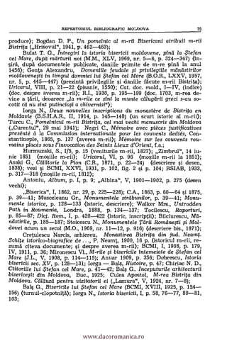 REPERTORIUL BIBLIOGRAFIC MOLDOVA 75
produce); Bogdan D. P., Un pomelnic al m-rii Bisericani atribuit
Bistrita (Hrisovul", 1941, p. 462-463);
Bulat T. G., Intregiri la istoria bisericii moldovene, pinei la te fan
ce/ Mare, dupei meirturii noi (M.M., XLV, 1969, nr. 5-6, p. 324-347) On-
dupd documentele publicate, daniile primite de m-re ping la anul
1450; Gonta Alexandru, Domeniile feudale ci privilegiile meintistirilor
moldovenegi in timpul domniei lui te fan cel 1Vlare (B.O.R., LXXV, 1957,
nr. 5, p. 445-447) (prezintä privilegiile i daniile fäcute m-rii Bi
Uricarul, VIII, p. 21-22 (pisanie, 1550); Cat, doc. moid., I-IV, (indice)
(doc. despre averea m-rii); R.I., 1930, p. 195-199 (doc. 1703, m-rea de-
vine a tarn, deoarece la m-rile ce sint la munte ceilugeirii greci s-au so-
cotit di nu eat putincio# a chivernisi");
Iorga N., Deux nouvelles inscriptions du monastère de Bistrita en
Moldavie (B.S.H.A.R., II, 1914, p. 145-148) (un scurt istoric al m-rii);
Turcu C., Pomeinicu/ m-rii Bistrita, cel mai vechi manuscris din Moldova
(Curentur, 29 mai 1941); Negri C., Mémoire avec pièces justificatives
presénté à la Commission internationale pour les couvents dediés, Con-
stantinople, 1865, p. 137 (averea m-rii); Mémoire sur les couvents rou-
mains placés sous rinvocation des Saints Lieux d'Orient, f.a.;
Hurmuzaki, S., 1/5, p. 15 (veniturile m-rii, 1827); Zimbrul", 14 iu-
nie 1851 (nasiile m-rii); Uricarul, VI, p. 96 (mosiile m-rii la 1851);
Asaki G., Carcitorie la Pion (C.R., 1871, p. 22-24) (descriere i desen,
1838); vezi i BCM1, XXVI, 1931, p. 102, fig. 2 si p. 104; RSIAB, 1933,
p. 317-318 (mosiile m-rii, 1812);
Antoniu, A/bum, p. I, p. 9; Albina", V, 1901-1902, p. 275 (desen
vechi);
Biserica", I, 1862, nr. 29, p. 225-228); C.A., 1863, p. 60-64 si 1875,
p. 39-41; Musceleanu Gr., Monumentele streibunilor, p. 39-41; Monu-
mente istorice, p. 128-133 (istoric, descriere); Walker Mrs., Untrodden
Path in Roumania, Londra, 1888, p. 134-137; Tocilescu, Raporturi,
p. 85-87; Dict. Ram., I, p. 420-422 (istoric, inscriptii); Bilciurescu,
stirile, p. 185-187; Stoicescu N., Monumentele Teirii Ramelnegi i Mol-
dovei acum un secol (M.O., 1969, nr. 11-12, p. 916) (descriere bis., 1871);
Cretulescu Narcis, arhiereu, Mona stirea Bistrita din jud. Neamt.
Schite istorico-biografice de . . ., P. Neamt, 1900, 16 p. (istoricul m-rii, re-
zum5 clteva documente; i despre averea m-rii); BCMI, I, 1908, P. 179,
IV, 1911, p. 36; Mironescu VL, M-rile i bisericile intemeiate de te fan cel
Mare (J.L., V, 1908, p. 114-115); Anuar 1909, p. 356; Dobrescu, Istoria
bisericii sec. XV, p. 128-131; Iorga - Bals, Histoire, p. 47; Chiriac N. D.,
Ctitoriile lui te fan cel Mare, p. 41-42; Bals G.. Inceputurile arhitecturii
bisericegi din Moldova, Buc., 1925; Culea Apostol, M-rea Bistr#a din
Moldova. Ceilcluzei pentru vizitatorii ei (Lamura", V, 1924, nr. 7-8);
Bal.§ G., Bisericile lui te fan cel Mare (BCMI, XVIII, 1925, p. 1F4-
156) (turnul-clopotnità); Iorga N., Istoria bisericii, I, p. 58, 76-77, 80-81,
103;
www.dacoromanica.ro
 