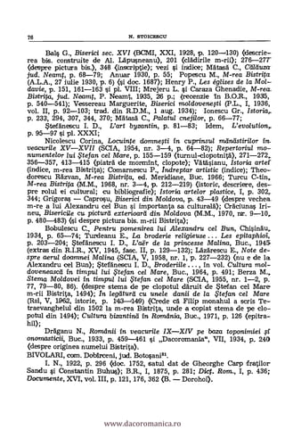 76 N. STOICESCU
Bal§ G., Biserici sec. XVI (BCMI, XXI, 1928, p. 120-130) (descrie-
rea bis. construite de Al. Läpusneanu), 201 (clädirile m-rii); 276-27T
(despre pictura Ws.), 348 (inscriptie); vezi i indice; Matas6 C., Cerduza
jud. Neamt, p. 68-79; Anuar 1930, p. 55; Popescu M., M-rea Bistrita
(A.L.A., 27 iulie 1930, P. 6) (si doc. 1687); Henry P., Les églises de la Mol-
davie, p. 151, 161-163 si pl. VIII; Mrejeru L. §i Caraza Ghenadie, M-rea.
Bistrita, jud. Noamt, P. Neamt, 1935, 26 p.; (recenzie In B.O.R., 1935,
p. 540-541); Vessereau Marguerite, Biserici moldovenegi (P.L., I, 1936,
vol. II, p. 92-103; trad. din R.D.M., 1 aug. 1934); Ionescu Gr., Istoriar
p. 233, 294, 307, 344, 370; MAtash C., Palatul cnejilor, p. 66-77;
-teträneseu I. D., L'art byzantin, p. 81-83; klem, L'evo/ution,..
p. 95-97 si pl. XXXI;
Nicolescu Corina, Locuinte dommegi in cuprinsul meineistirilor in,
vectcurile XV-XVII (SCIA, 1954, nr. 3-4, p. 64-82); Repertoriu/ mo-
numentelor lui te fan cel Mare, p. 155-159 (turnul-clopotnità), 271-272
356-357, 413-415 (piaträ de mormint, clopote); Vätäcianu, Istoria artei.
(indice, m-rea Bistrita); Comarnescu P., Indreptar artistic (indice); Theo-
dorescu Räzvan, M-rea Bistrita, ed. Meridiane, Buc. 1966; Turcu C-tin,
M-rea Bistrita .(M.M., 1968, nr. 3-4, p. 212-219) Ostoric, descriere, des-
pre rolul ei cultural; cu bibliografie); Istoria artelor plastice, I, p. 302
344; Grigora§ - Caprosu, Biserici din Moldova, p. 43-49 (despre vechea_
m-re a lui Alexandru eel Bun §i importanta sa culturalà); CrAciunas Iri-
neu, Bisericile cu picturd exterioard din Moldova (M.M., 1970, nr. 9-10
p. 480-483) (si despre pictura bis. m-rii Bistrita);
Bobulescu C., Pentru pomenirea lui Alexandru cel Bun, Chisindu,
1934, p. 65-74; Turdeanu E., La broderie religieuse . . . Les epitaphioi,
p. 203-204; 5tetfànescu I. D., Var de la princesse Malina, Buc., 1945
(extras din R.I.R., XV, 1945, fase. II, p. 129-132); Lazdrescu E., Note de-.
spre aeru/ doamnei Malina (SCIA, V, 1958, nr. 1, p. 227-232) (nu e de la
Alexandru cel Bun); *tefänescu I. D., Broderiile , in vol. Cultura mol-
doveneascd in timpul lui ,Ftefan ce/ Mare, Buc., 1964, p. 491; Berza M.,
Sterna Moldovei in tirapu/ /ui te fan cel Mare (SCIA, 1955, nr. 1-2, p.
77, 79-80, 86). (despre sterna de pe clopotul &raft de Steifan cel Mare
m-rii Bistrita, 1494); In /egaturti cu unele danii de la .Ftefan ce/ Mare
(Rsl, V, 1962, istorie, p. 1143-1149) (Crede ea' FiIip monahul a scris Te-
traevanghelul din 1502 la m-rea Bistrita, unde a copiat stema de pe do-
potul din 1494); Cultura bizantind in Ramdnia, Buc., 1971, P. 126 (epitra-
hip;
DrAganu N., Romanii in veacurile IX-XIV pe baza toponimiei
onomasticii, Buc., 1933, p. 459-461 si Dacoromania", VII, 1934, p. 240
(despre originea numelui Bistrita).
BIVOLARI, com. Dobirceni, jud. Botosani81.
I. N., 1922, p. 296 (doc. 1752, satul dat de Gheorghe Carp Tratilor
Sandu si Constantin Buhuis); B.R., I, 1875, p. 281; Dict. Rom., I, p. 436;
Documente, XVI, vol. III, p. 121, 176, 362 (B. - Dorohoi).
www.dacoromanica.ro
 
