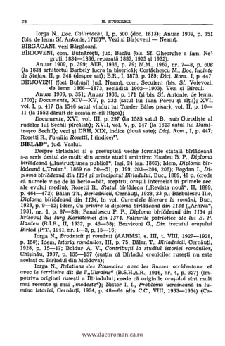78 N. STOICESCU
Iorga N., Doc. Callimachi, I, p. 500 (doc. 1813); Anuar 1909, P. 351
(bis. de lemn &f. Antonie, 1713)86. Vezi si Birjoveni - Neamt.
BIRGAOANI, vezi Bärgaoani.
BIRJOVENI, com. Butnaresti, jud. Bacau bis. Sf. Gheorghe a fam. Ne-
gruti, 1834-1836, reparata 1883, 1925 si 1932).
Anuar 1909, p. 399; AER, 1936, P. 79; M.M., 1962, nr. 7-8, p. 608
(la 1834 arhitectu/ Barbely lucra in biserica); Costachescu M., Doc. inainte
de $tef an, II, p. 348 (despre sat); B.R., I, 1875, p. 189; Dict. Rom., I, p. 447.
BIRJOVENI (-lost Buhusi) jud. Neamt, com. Secuieni (bis. Sf. Voievozi,
de lemn 1866-1873, recladita 1902-1903). Vezi
Anuar 1909, p. 351; Anuar 1930, p. 171 (si ibis. Sf. Antonie, de lemn,
1703); Documente, XIV-XV, p. 232 (satul lui Ivan Porcu i altii); XVI,
vol. I, p. 417 <la 1546 satul vindut lui Toacler Bala pisar); vol. II, p. 10-
11 (la 1552 claruit de acesta m-rii Rica);
Documente, XVI, vol. III, p. 297 (la 1585 satul B. sub Gorddiste aI
rudelor lui Sechil pircalab); XVII, vol. V, p. 247 <la 1623 satul lui Dumi-
trasco Sechil); vezi i DRH, XIX, indice (cloud sate); Dic. Rom., I, p. 447;
Rosetti R., Familia Rosetti, I (indice)87.
BIRLAD88, jud. Vaslui.
Despre bîrladnici i o presupusa veche formatie statala birladean&
s-a scris destul de mult; din aceste studii amintim: Hasdeu B. P., Diploma
bir/ddeand (Instructiunea publicä", Iasi, 24 ian. 1860); Idem, Diploma bir-
/ddeand (Traian", 1869 no. 50-51, p. 199, 203-204, 206); Bogdan I., Di-
ploma WM:dean-a din 1134 0 principatul Bir/adu/ui, Buc., 1889, 48 p. (crede
cà numele vine de la berlo =bat sceptru; orasul intemeiat In primele sec.
ale evului mediu); Rosetti R., Statu/ birltidean (Revista -noua", II, 1889,
p. 464-472); Man Th., Berladnicii, Cernauti, 1928, 23 p.; Bärbulescu Ilie,
Diploma bir/adeand din 1134, In vol. Curente/e literare la rorndni, Buc.,
1928, p. 9-12; Idem, Cu privire la diploma birleideand din 1134 (Arhiva",
1931, nr. 1, p. 87-88); Panaitescu P. P., Diploma bir/ddeand din 1134
hrisovul lui Iurg Koriatovici din 1374. Falsurile patriot-ice ale lui B. P.
Hasdeu (R.I.R., II, 1932, p. 46-58); Bezviconi G., Din trecutul oraplui
Birlad (P.T., 1941, nr. 1-2, p. 15-16;
Iorga N., Brodnicii i romdnii (AARMSI, s. III, t. VIII, 1927-1928,
p. 150); Idem, Istoria romilnilor, III, p. 75; BAlan T., Birladnicii, Cernauti,
1928, p. 15-17; Boldur A. V., Contributii la studiul istoriei romelnilor,
Chisinau, 1937, p. 135-137 (sustin cá Birladul cronicilor rusesti nu este
acelasi culadul din Moldova);
Iorga N., Relations des Roumains avec les Russes occidentaux et
avec le territoire dit de l'Ulcraine" (B.S.H.A.R., 1916, nr. 4, p. 327) (im-
potriva originei rusesti a Blrladului; crede ca originile orasului 'Ant mult
mai recente i mai modeste"); Nistor I. L, Problema ucraineanti in lu-
mina istariei, Cernauti, 1934, p. 48-64 (din C.C., VIII, 1933-1934) (Ca-
www.dacoromanica.ro
 
