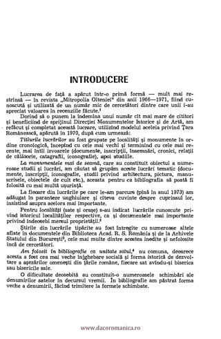 INTRODUCERE
Lucrarea de fatd a apärut intr-o prima. forma' mult mai re-
strinsd in revista Mitropolia Olteniei" din anii 1966-1971, fiind cu-
noscutd s'i utilizatä de un numAr mic de cercetätori dintre care unii i-au
apreciat valoarea In recenziiIe facute.1
Dorind sd o punem la indemina unui numdr cit mai mare de cititori
si beneficiind de sprijinul Directiei Monumentelor Istorice si de ArtA, am
refAcut si completat ace-asta' lucrare, utilizind modelul aceleia privind Tara
Romaneascd, apdrutd in 1970, dupd cum urmeaza:
Titlurile lucrdrilor au fost grupate pe localitäti si monumente In or-
dine cronologich, Incepind cu cele mai vechi si terminind cu cele mai re-
cente, mai Intii izvoarele (documente, inscriptii, InsemnAri, cronici, relatii
de calatorie, catagratii, iconogratie), apoi studiile.
La monumentele mai de seamd, care au constituit obiectul a nume-
roase studii si lucrdri, am cdutat sa grupdm aceste luerdri tematic (docu-
mente, inscriptii, iconografie, studii privind arhitectura, picture, menu-
scrisele, obiectele de cult etc.), aceasta pentru ca bibliografía sa poatd fi
folositä cu mai multd usurinta.
La fiecare din lucrärile pe care le-am parcurs (ping in anul 1973) am
addugat In paranteze unghiulare si citeva cuvinte despre cuprinsul lor,
insistínd asupra acelora mai importante.
Pentru loca/itati (sate s'i orase) s-au indicat luerdrile cunoscute pri-
vind istoricul localit'atilor respective, ca s'i documentele mai importante
privind indeosebi mensul proprietAtii.2
Stirile din luerdrile tipdrite au fost 1ntregite cu numeroase altele
aflate in documentele din Biblioteca Acad. R. S. Romania si de la Arhivele
Statului din Bucuresti3, cele mai multe dintre acestea inedite s'i nefolosite
inch de cercetAtori.
Am folosit in bib/iografie ca unitate satu/,4 nu comuna, deoarece
acesta a fost cea mai veche injghebare sociald si forma istoricd de dezvol-
tare a asezdrilor omenesti din %Arlie romane, fiecare sat avindu-si biserica
sau bisericile sale.
0 dificultate deosebitd au constituit-o numeroasele schimbdri ale
denumirilor satelor in decursul vremii. In bibliografie am pAstrat forma
veche a denumirii, fddind trimitere la formele schimbate.
www.dacoromanica.ro
 