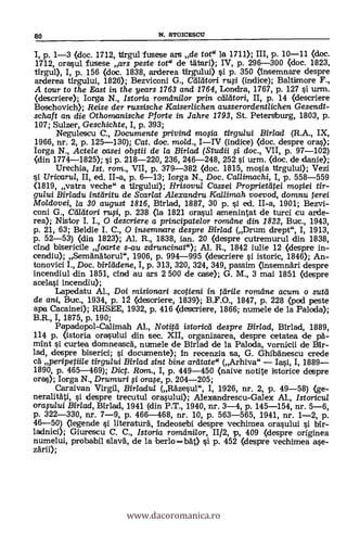 1, p. 1-3 (doc. 1712, til-gul fusese ars de tot" la 1711); III, p. 10-11 (doc.
1712, ()raw]. fusese ars peste tot" de titer»; IV, p. 296-300 (doc. 1823,
tirgul), I, p. 156 (doc. 1838, arderea tirgului) si p. 350 (însemnare despre
arderea tirgului 1826); Bezviconi G., Callitori rufi (indice); Baltimore F.,
A tour to the Dist in the years 1763 and 1764, Londra, 1767, P. 127 ì urm.
Oescriere); Iorga N., Istoria romdni/or prin cd/dtori, II, p. 14 (descriere
Boschovich); Reise der russische Kaiser/ichen ausserordentlichen Gesendt-
schaft an die Othomanische Pforte in Jahre 1793, St. Petersburg, 1803, p.
107; Sulwr, Geschichte, I, p. 393;
Negulescu C., Documente privind mosia tirgului Birlad (R.A., IX,
1966, nr. 2, p. 125-130); Cat. doc. mo/d., 1-IV (indice) (doc. despre ores);
Iorga N., Actele casei obftii de la Birlad (Studii si doc., VII, p. 97-102)
(din 1774-1825); si p. 218-220, 236, 246-248, 252 si urm. (doc. de danie);
Urechia, 1st. rom., VII, p. 379-382 (doc. 1815, mosia tirgului); Vezi
Uricaru/, II, ed. II-a, p. 6-13; Iorga N., Doc. Callimachi, I, p. 558-559
(1819, vatra veche" a tirgului); Hrisovul Cassei Prorrrietatei mosiei Ur-
gului Birladu intdritu de Scarlat Alexandru Kallimah voevod, domnu terei
1VIoldovei, la 30 august 1816, Birlad, 1887, 30 p. si ed. II-a, 1901; Bezvi-
coni G., Cd/dtori rwi, p. 238 (la 1821 'Drawl amenintat de turci cu arde-
rea); Nistor I. I., 0 descriere a principatelor romdne din 1822, Buc., 1943,
p. 21, 63; Beldie I. C., 0 insemnare despre Birlad (Drum drept", I, 1913,
p. 52-53) (din 1823); Al. R., 1838, ian. 20 (despre cutremurul din 1838,
cind bisericile foarte s-au zdruncinat"); Al. R., 1842 iulie 12 (despre in-
cendiu); Semanatorul", 1906, p. 994-995 (descriere i istoric, 1840; An-
tonovici I., Doc. Writ'. dene, I, p. 313, 320, 324, 349, passim (insemnari despre
incendiul din 1851, cind au ars 2 500 de case); G. M., 3 mai 1851 (despre
acelasi incendiu);
Lapedatu Al., Doi misionan i scotieni in rdrile romdne acum o sutd
de ami, Buc., 1934, p. 12 (descriere, 1839); B.F.O., 1847, p. 228 (pod peste
ape Cacaine»; RHSEE, 1932, p. 416 (descriere, 1866; numele de la Palada);
B.R., I, 1875, p. 190;
Papadopol-Calimah Al., Notitd istoricei despre Birlad, Birlad, 1889,
114 p. (istoria orasului din sec. XII, organizarea, despre cetatea de pa-
mint si curtea domneasca, numele de Birlad de la Paloda, vornicii de Bir-
lad, despre biserici; i documente); In recenzia sa, G. Ghibanescu crede
ea peripetiile tirgului Birlad sint bine ardtate (Arhiva" - Iai, I, 1889-
1890, p. 465-469); Di. Rom., I, p. 449-450 (naive notite istorice despre
ores); larga N., Drumuri i orase, p. 204-205;
Caraivan Virgil, Bir/adu/ (Razesul", I, 1926, nr. 2, p. 49-58) (ge-
neralitati, i despre trecutul orasului); Alexendrescu-Galex
Al.'
Istoricul
oraplui Birlad, Mrlad, 1941 (din P.T., 1940, nr. 3-4, p. 145-154, nr. 5-6,
p. 322-330, nr. 7-9, p. 466-468, nr. 10, p. 563-565, 1941, nr. 1-2, p.
46-50) (legende i literatura, indeosebi despre vechinaea orasului i bir-
ladnici); Giurescu C. C., Istoria romdni/or, 11/2, p, 409 (despre originea
numelui, probabil slava", de la berlo =MO si p. 452 (despre vechimea aye-
zarii);
80 N. STOICESCU
www.dacoromanica.ro
 