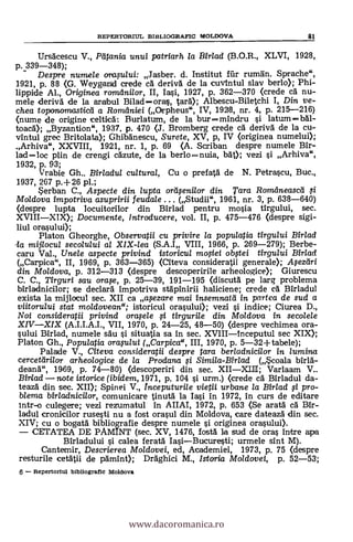 Ursäcescu V., Pdtania unuf patriarh la Bfr/ad (B.O.R., XLVI, 1928,
p. 339-348);
Despre numele orap/ui: Jasber. d. Institut fill- ruman. Sprache",
1921, p. 88 (G. Weygand crede ca deriva de la cuvintul slay berlo); Phi-
lippide Al., Originea romani/or, II, Iasi, 1927, p. 362-370 (crede ca nu-
mele deriva de la arabul Biladoras, tara); Albescu-Biletchi I, Din ve-
chea toponomasticd a Roradniei (Orpheus", IV, 1928, nr. 4, p. 215-216)
(nume de origine celtica: Burlatum, de la bur mindru si latumbal-
toaca); Byzantion", 1937. p. 470 (J. Bromberg crede cA deriva' de la cu-
vintul grec Britolata); Ghibanescu, Surete, XV, p, IV (originea numelui);
Arhiva", XXVIII, 1921, nr. 1, p. 69 (A. Scriban despre numele Bir-
ladloc plin de crengi cä'zute, de la berlonuia, MO; vezi i Arhiva",
1932, p. 93;
Vrabie Gh.. Birladul cultural, Cu o prefatä. de N. Petrascu, Buc.,
1937, 267 p.+26 pl.;
Serban C., Aspecte din /upta ordsenilor din Tara Romdneascd
Moldova impotriva asupririi feudale (Studii", 1961, nr. 3, p. 638-640)
(despre lupta locuitorilor din Birlad pentru mosia tirgului, sec.
XVIIIXIX); Documente, lntroducere, vol. II, p. 475-476 (despre sigi-
liul orasului);
Platon Gheorghe, Observatii cu privire la populatia tirgului Birlad
-la mijlocul secolului al XIX-lea (S.A.I VIII, 1966, p. 269-279); Berbe-
caru Val., Unele aspecte privind istoricu/ mosiei obstei tirgului Birlad
(Carpica", II, 1969, p. 363-365) (Citeva consideratii generale); Asezdri
din Mo/dova, p. 312-313 (despre descoperirile arheologice); Giurescu
C. C., Tirguri sau orase, p. 25-39, 191-195 (discuta pe larg problema
birladnicilor; se declara Impotriva stapinirii haliciene; crede ca. Birladul
exista la mijlocul sec. XII ca ,,acezare mai insemnatd in partea de sud a
viitoru/ui stat moldovean"; istoricul orasului); vezi si indice; Ciurea D.,
Noi consideratii privind orasele tirgurile din Moldova in secolele
XIVXIX (A.I.I.A.I., VII, 1970, p. 24-25, 48-50) (despre vechimea ora-
sului Birlad, numele sAu i situatia sa in sec. XVIIIInceputul sec XIX);
Platon Gh., Populatia orasului (Carpica", III, 1970, p. 5-32+tabele);
Palade V., Citeva consideratii despre Ora berladnicilor in /umina
cercetdrilor arheologice de la Prodana si (Scoala birla-
deand", 1969, p. 74-80) (descoperiri din sec. XIIXLIII; Varlaam V..
Birlad note istorice (ibidem,1971, p. 104 si urm.) (crede ca Birladul da-
teazä din sec. XII); Spinei V., Inceputurile vietii urbane la Birlad si pro-
blema bir/adnicilor, comunicare tinutä. la Iasi in 1972, in curs de editare
intr-o culegere; vezi rezumatul in AIIAI, 1972, p. 653 (Se arata cA Bir-
ladul cronicilor rusesti nu a fost orasul din Moldova, care dateazä din sec.
XIV; cu o bogatà bibliografie despre numele i originea orasului).
CETATEA DE PAMINT (sec. XV, 1476, fosta la sud de oras intre apa
Birladului i calea ferata IasiBucuresti; urmele sint M).
Cantemir, Descrierea Moldovei, ed, Academiei, 1973, p. 75 (despre
resturile cetätii de pamint); Draghici M., Istoria Moldovei, p. 52-53;
6 Repertoriul bibliografic Moldova
REPERTORIUL BIBLIOGRAFIC moLoovA 81
www.dacoromanica.ro
 