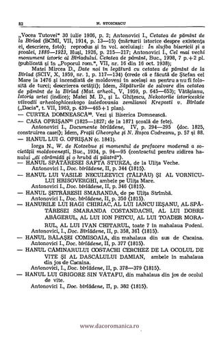 82 N. STOICESCU
Vocea Tutovei" 30 iulie 1906, P. 2; Antonovici I., Cetatea de pamint de
la Birlad (BCMI, VII, 1914, p. 13-15) (mdrturii istorice despre existenta
ei, descriere, foto); reprodus si In vol. aceluiasi: In stujba bisericii li a
;coalei, 1880-1923, Hui, 1926, p. 215-217; Antonovici I., Cel mai vechi
monument istotric a/ Biriadului. Cetatea de ptimint, Buc., 1938, 7 p.+2 pl.
(publica-1 si In Poporul roan.", VII, nr. 16 din 16 oct. 1938);
Matei Mircea D., Date noi in legatura cu cetatea de pamint de la
Birlad (SCIV, X, 1959, nr. 1, p. 117-134) <crede a e facutà de Stefan cel
Mare la 1476 si incendiatil de moldoveni In acelasi an pentru a nu fi folo-
sita' de turci; descrierea oetátii>; Idem, Sapaturile de salvare din cetatea
de pamint de la Birlad (Mat. arheol., V, 1959, p. 645-653); VäTäsianu,
Istoria artei (indice); Matei M. D., si L. Ghitescu, Nekotoriie istoriceskie
viivodii arheologhiceskogo issledovania zemlianoi Kreposti y. Birlade
(Dacia, t. VII, 1963, p. 439-465+1 plan).
CURTEA DOMNEASCA90. Vezi si Biserica Domneasca.
CASA OPRI5AN91 (1825-1827; de la 1871 scoalà de fete).
Antonovici I., Documente birladene, IV, p. 294-295 (doc. 1825,
construirea case»; Idem, Fratii Gheorghe li N. Rolca Codreanu, p. 57 si. 88.
HANUL LUI G. OPRISAN (c. 1841).
Iorga N., W. de Kotzebue li momentul de prefacere moderna a so-
cietatii moldovenegi, Buc., 1934, p. 94-95 (contractul pentru zidirea ha-
nului di cardmidd qi o hrubti di piiatrcl").
HANUL SPATARESEI SAFTA STURZA, de la Ulita Veche.
Antonovici I., Doc. birladene, II, p. 344 (1815).
HANUL LUI VASILE NECULEEVICI (TALPAU) SI AL VORNICU-
LUI HRISOVERGHI, ambele pe Ulita Mare.
Antonovici I., Doc. birladene, II, p. 346 <1815).
HANUL SETRARESII SMARANDA, de pe Ulita StrImbl
Antonovici I., Doc. birladene, II, p. 350 (1815).
HANURILE LUI HAGI CHIRIAC, AL LUI IANCU IESANU, AL SPA-
TARESEI SMARANDA COSTANDACHI, AL LUI DOBRE
ABAGERUL, AL LUI ION PETCU, AL LUI TOADER MORA-
RUL, AL LUI IVAN CHITARUL, toate 7 In mahalaua Podeni.
Antonovici, I., Doc. Birladene, II, p. 358, 361 <1815).
HANUL BALASM COMISOAIA, din mahalaua din SUIS de Cacaina.
Antonovici I., Doc. birladene, II, p. 377 (1815).
HANUL CAMINARULUI COSTACHI CERCHEZ DE LA OCOLUL DE
VITE SI AL DASCALULUI DAMIAN, ambele In mahalaua
din jos de Cacaina.
Antonovici, I., Doc. bir/cIdene, II, p. 378-379 (1815).
HANUL LUI GRIGORE SIN VATAFU, din mahalaua din jos de ocolul
de vite.
Antonovici I., Doc. birladene, II, p. 382 <1815).
www.dacoromanica.ro
 