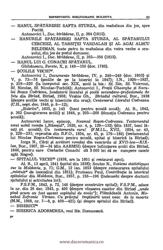 6*
REPERTOR117L BD3LIOGRAFIC MOLDOVA 83
HANUL SPATARESEI SAFTA STURZA, din mahalaua din jos, spre
Pocitä.
Antonovici I., Doc. birleidene, II, p. 384 (1815).
HANURILE SPATARESEI SAFTA STURZA, AL SPATARULUI
CERCHEZ, AL TARSITEI VARDALAH SI AL AGAI ALECU
BELDIMAN, toate patru in znahalaua din vatra veche a ora-
sului, din jos de podul domnesc.
Antonovici I., Doc. birleidene, II, p. 355-356 (1815).
HANUL LUI G. CONACHI SPATARUL.
Ghibänescu, Surete, X, p. 149-150 (doc. 1786).
*COLILE
Antonovici I., Documente birleidene, IV, p. 246-249 (doc. 1803) si
V, p. 73-78 (soolile de pe la biserici la 1847); I.N., 1926-1927,
p. 219-220 (la inceputul sec. XIX, scoli la bis.: Sf. lije, Sf. Voievozi,
Sf. Nicolae, Sf. Nicolae-Tuchilä); Antonovici I., Fratii Gheorghe i Necu-
lai Roca Codrianu, fonclatorii liceului i colii secundare-profesionale de
fete din Birlad, Birlad, 1908; Vraibie Gh., Birladul cultural, Buc., 1938
(despre vechi si bisericile din ora.); Centenarul Liceului Cadreanu
(C.H., sept. dec. 1946, p. 8-12);
Buletin", 1835, p. 145 (bani pentru scoalä nouä); Al. R., 1842,
p. 362 Onaugurarea si 1846, p. 205-206 (donatia Codreanu pentru
scoalA);
Antonovici Iacov, episcop, Neamul Roca-Codreanu. Testamentul
unui nobil roman (Rdzesul", 1926, nr. 4, p. 129-132) (din 1837, bani
sati pt. scoalà); Un testamentu ram! (F.M.I.L., XVII, 1854, nr. 43,
p. 228-231; reprodus din B.F.O., 1854, nr. 45, p. 179-180) (testamentul
lui Nicolae Rosca-Codreanu pentru scoald, spital i biserica la Birlad);
Iorga N., Ceirti i scriitari romdni din veacuri/e a/ XVII-leaXIX-
lea, Buc., 1907, 26-34 (din AARMSI) (despre infiintarea scolii din Birlad,
1846, pentru care Costache Conachi dä 5 000 lei sa se cumpere casele
agäi Negre).
SPITALUL VECHI93 (1838, ars la 1851 si restaurat apoi).
Al. R., 13 april, 1841 (spital din 1838); Soutzo N., Notions statistigues
sur la Moldavie, p. 71; G.M., 12 ian. 1853 (despre restaurarea spitalului
mistuit" de incendiul din 1851); Pruteanu Paul, Contributie la istoricul
spitalelor din Moldova, Buc., 1957, p. 156-196 (indeosebi despre doctorii
spitalului i activitatea lor);
F.S.P.M., 1842, p. 72, 146 (despre construire spital); F.S.P.M., adaos
la nr. din 26 dec. 1845, p. 400 (despre vinzarea caselor din Birlad uncle
pint/ acum au fost afezat ospitalul de acolo"); Plgingdealà Antonie, Mo-
nahul Sofronie Virnav. Cu prilejul implinirii unui veac de la moarte
(M.M., 1968, nr. 7-8, p. 409-421) (si despre spitalul din Birlad).
BISERICI94
BISERICA ADORMIREA, vezi Bis. Dornneasca.
www.dacoromanica.ro
 