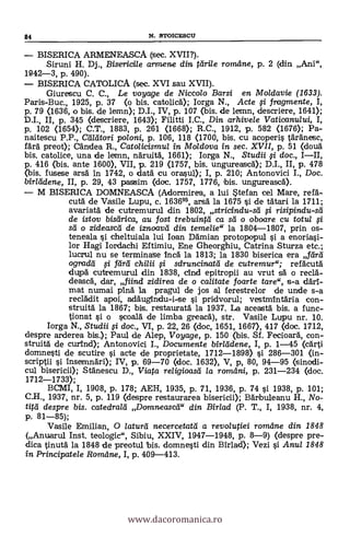 84 N. STOICESCU
BISERICA ARMENEASCA (sec. XVII?).
Siruni H. Dj., Bisericile armene din tárile rorndne, p. 2 (din Ani",
1942-3, p. 490).
BISERICA CATOLICA (sec. XVI sau XVII).
Giurescu C. C., Le voyage de Niccolo Barsi en Moldavie (1633).
Paris-Buc., 1925, P. 37 (o bis. catolicá); larga N., Acte si fragmente, I,
p. 79 <1636, o bis. de lemn); D.I., IV, p. 107 (bis. de lemn, descriere, 1641);
D.I., II, p. 345 (descriere, 1643); Filitti I.C., Din arhivele Vaticanului, I,
p. 102 (1654); C.T., 1883, p. 261 (1668); R.C., 1912, p. 582 <1676); Pa-.
naitescu P.P., aildtori poloni, p. 106, 118 (1700, bis. cu acoperis täränesc,
färà preot); Candea R., Catolicismul in Moldova in sec. XVII, p. 51 (douä
bis. catolice, una de lemn, näruitä, 1661); Iorga N., Studii si doc., I-II,
p. 416 (bis. ante 1600), VII, p. 219 (1757, bis. ungureascA); D.I., II, p. 478
(bis. fusese arsä In 1742, o data' cu orasul); I, p. 210; Antonovici I., Doc.
birlddene, II, P. 29, 43 passim (doc. 1757, 1776, bis. ungureascä).
M BISERICA DOMNEASCA (Adorrnirea, a lui Stefan cel Mare, refá-
cutä. de Vasile Lupu, c. 163695, arsä. la 1675 §i de tatari la 1711;
avariata de cutremurul din 1802, stricindu-sd risipindu-sd
de istov bisdrica, au fost trebuintd ca sd o oboare Cu totul
sd o zideascd de iznoavci din temelie" la 1804-1807, prin os-
teneala si cheltuiala lui loan Dämian protopopul si a enoriasi-
lor Hagi Iordachi Eftimiu, Ene Gheorghiu, Catrina Sturza etc.;
lucrul nu se terminase inca la 1813; la 1830 biserica era Jara
ogradd si Pira chi/ii isdruncinatd de cutremur"; refacutd
dupä cutremurul din 1838, clud epitropii au vrut sä o reclä-
deasca, dar, fiind zidirea de o calitate foarte tare", s-a dad:-
mat numai pinä la pragul de jos al ferestrelor de unde s-a
reclädit apoi, acläugindu-i-se i pridvarul; vestmintaria con-
struità la 1867; bis. restauratä. la 1937. La aceastä bis. a func-
tionat j o scoald de limba greacä), str. Vasile Lupu nr. 10.
Iorga N., Studii si doc., VI, p. 22, 26 (doc, 1651, 1667), 417 (doc. 1712,
despre arderea bis.); Paul de Alep, Voyage, p. 150 (bis. Sf. Fecioarä, con-
struità de curInd); Antonovici I., Documente birlddene, I, p. 1-45 (cärti
domnesti de scutire i acte de proprietate, 1712-1898) si 286-301 <in-
scriptii i insemnäri); IV, p. 69-70 <doc. 1632), V, p, 80, 94-95 (sinodi-
cul bisericii); Stänescu D., Viata religioasd la romeini, p. 231-234 <doc.
1712-1733);
BCMI, I, 1908, p. 178; AEH, 1935, p. 71, 1936, p. 74 si 1938, p. 101;
C.H., 1937, nr. 5, p. 119 (despre restaurarea bisericii); Barbuleanu H., No-
tita despre bis. catedrald Domneascd" din Birlad (P. T., I, 1938, nr. 4,
p. 81-85);
Vasile Emilian, O /aturd necercetatti a revolutiei romane din 1848
(Anuarul Inst. teologic", Sibiu, XXIV, 1947-1948, p. 8-9) (despre pre-
dica tinutd la 1848 de preotul bis. domnesti din Birlad); Vezi i Anul 1848
in Principatele Romdne, I, p. 409-413.
www.dacoromanica.ro
 
