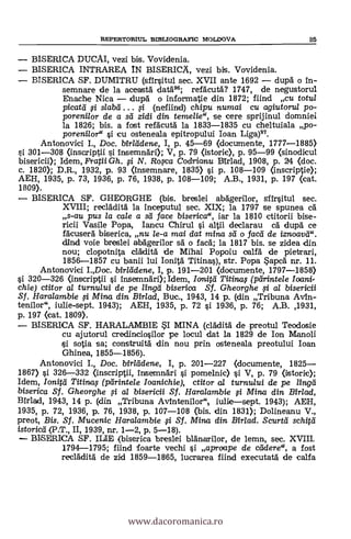 REPERTORIUL BIBLIOGRAPIC MOLDOVA 85
BISERICA DUCAI, vezi bis. Vovidenia.
BISERICA INTRAREA IN BISERICÄ, vezi bis. Vovidenia.
BISERICA SF. DUMITRU (sfir§itul sec. XVII ante 1692 dupä o in-
semnare de la aceastà datá.96; refacutá? 1747, de negustorul
Enache Nica dupd o informatie din 1872; fiind cu totul
picata. # slabd (nefiind) chipu numai cu agiutorul po-
porenilor de a sd zidi din temelie", se cere sprijinul domniei
la 1826; bis. a fost refäcutà la 1833-1835 cu cheltuiala po-
porenilor" i cu osteneala epitropului loan Liga)97.
Antonovici I., Doc. birlddene, I, p. 45-69 (documente, 1777-1885)
301-308 (inscriptii i insemndri); V, p. 79 (istoric), p. 95-99 (sinodicul
bisericii); Idem, Fratii Gli. # N. Roxa Codrianu Birlad, 1908, P. 24 <doc.
c. 1820); D.R., 1932, P. 93 <insemnare, 1835) §i p. 108-109 Onscriptie);
AEH, 1935, p. 73, 1936, p. 76, 1938, p. 108-109; A.B., 1931, p. 197 (cat.
1809).
BISERICA SF. GHEORGHE (bis. breslei abägerilor, sfir§itul sec.
XVIII; recladitä la inceputul sec. XIX; la 1797 se spunea cd
s-au pus la cale a sd face biserica", iar la 1810 ctitorii bise-
ricii Vasile Popa, Iancu Chirul §i altii declarau cä. dupä ce
fácusera biserica, nu le-a mai dat mina sd o facd de iznoavd".
dind voie breslei abägerilor s'a' o fac6; la 1817 bis. se zidea din
nou; clopotnita clálditä. de Mihai Popoiu calfá de pietrari,
1856-1857 Cu banii lui lomita Titina§), str. Popa Sapca nr. 11.
Antonovici I.,Doc. birlddene, I, p. 191-201 (documente, 1797-1858)
§i 320-326 (inscriptii §i insemnAri); Idem, Imita Titinaf (pdrintele loani
chie) ctitor al turnu/ui de pe lingd biserica Sf. Gheorghe i al bisericii
Sf. Haralambie si Mina din Birlad, Buc., 1943, 14 P. (din Tribuna Avin-
tenilor", iulie-sept. 1943); AEH, 1935, p. 72 §i 1936, p. 76; A.B. ,1931,
p. 197 (cat. 1809).
BISERICA SF. HARALAMBIE SI MINA (claditä de preotul Teodosie
Cu ajutorul credincio§ilor pe locul dat la 1829 de Ion Manoli
§i sotia sa; construitá din nou prin osteneala preotului loan
Ghinea, 1855-1856).
Antonovici I., Doc. birlddene, I, p. 201-227 <documente, 1825
1867) §i 326-332 (inscriptii, insernnári §i pomelnic) §i V, p. 79 (istoric);
Idem, Ioniá Titinas (pdrintele Ioanichie), ctitor al turnului de pe lingd
biserica Sf. Gheorghe # al bisericii Sf. Haralambie i Mina din Birlad,
Birlad, 1943, 14 p. (din Tribuna Avintenilor" iullesept. 1943); AEH,
1935, p. 72, 1936, p. 76, 1938, p. 107-108 <bis. din 1831); Dolineanu V.,
preot, Bis. Sf. Mucenic Haralambie i Sf. Mina din Birlad. Scurtd schitd
istoric'd (P.T., II, 1939, nr. 1-2, p. 5-18).
BISERICA SF. "UF, (biserica breslei blanarilor, de lemn, sec. XVIII,
1794-1795; fiind foarte vechi §i aproape de cdderec, a fost
recadità de zid 1859-1865, lucrarea fiind executaa de calfa
www.dacoromanica.ro
 
