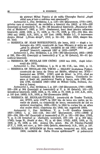 de pietrari Mihai Popoiu i de calfa Gheorghe Baciul dupc1
stilul nou i intr-o nidrime nvai spacioasti").
Antonovici I., Doc. birla- dene, I, p. 119-191 (documente, 1775-1901,
printre care i contractul de reclAdire a bisericii din 1861) ì 315-320
(inscriptii i insemndri>; V, p. 85-88 (sinodicul bisericii); Monitorul Ofi-
cial al Moldovei", 1862, p. 1071 (testament, bani läsat pentru refacerea
bisericii); AEH, 1935, P. 71, 1936, p. 74-75, 1938, p. 102-104 (bis. din
1862 sau 1860; A.B., 1931, p. 197 (cat. 1809); Beldie I.C., O insemnare
despre Birlad (Drum clrept", 1913, p. 52-53) (din 1823, despre bis.
Sf. lije).
BISERICA SF. IOAN BOTEZATORUL (de lemn, 1812 - dupg o in-
formatie din 1872; construitä de loan Mirzacu i sotia sa; arsä
pind in pdmint" la 1851, recladitá de zid 1852-1853 de po-
portinii" bis ericii ; reparatd 1897 si 1932-1933)98.
Antonovici I., Doc. birleldene, I, p. 278-283 (documente, 1852-1865)
si 320, 354-361 (inscriptii i InsemnAri) si V, p. 80 (istoric), 90-91 (si-
nodicul bisericii).
BISERICA F. NICOLAE DIN CRING (1823 sau 1831, dupà infor-
rnatii din 1872).
Antonovici I., Doc. birlddene, I, p. 81 si 99; C.H., ian. 1941, P. 11.
BISERICA SF. NICOLAE CEL VECHI - IESANU (mahalaua Podeni,
construita de lemn de Dima cel Batrin, sfIrsitul sec. XVII-
Inceputul sec. XVIII, 1709?; arsa de tatari la 17
incendiat orasul; recládità de Eremia Iesanu, Constantin Ie-
sanu i fratii sái, postelnicul Vasile i Iancu, ante 1780, sfin-
tità 1796, recläditä 1840-1842 de Mihail Calla, Sultana, An-
drei ci Ioana).
Antonovici I., Doc. birlddene, I, P. 227-240 (documente, 1780-1885),
332-336 si 364 (inscriptii i InsemnAri) i V, p. 80 (istoric), 101-103
(sinodicul bisericii); AEH, 1935, p. 73, 1936, p. 76, 1938, p. 110; A.B., 1931,
p. 197 (cat. 18049); A.B., 1930, p. 340 (insemnare 1808).
BISERICA SF. NICOLAE-TUCHILA (construitä. de Toader Tuchild,
sec. XVIJI, ante 176099; la 1827 bis, de lemn era veche, pe te-
melie piaträ, cu clopotnità de lemn; reconstruitä de zid cu
ajutorul enoriasilor, 1825-1831; la 1844 In curtea bis. se aflau
mai multe chilii; clopotnita din 1845; bis. zugrävitä 1850).
Antonovici I., Doc. birlddene, V, p. 1-32 (condica
1827-1861); I, p. 122-123, 241-257 (documente, 1791-1868) si
333-334, 336-347 (inscriptii i !nsemnari) si IV, p. 181-182 (doc. 1763),
V, p. 2-32 (venituri i cheltuieli, inventar), 100-101 si p. 303 (doc.
1740); Iorga N., Studii # doc., VI, p. 45 (doc. 1752); AEH, 1935, p. 72,
1936, p. 75, 1938, p. 106; Arsene Gh., preot, Bis. Sf. Nicolae-Tuchild
(P.T., I, 1938, oct.-nov., p. 246-249) (istoric, descriere); A.B., 1931, p. 197.
BISERICA SF. SPIRIDON (si Buna vestire, Inceputul sec. XIX, ante
1809; reclklità de Setta Sturza spdtgreasal" çi paharnicul
86 N. STOICESCU
www.dacoromanica.ro
 