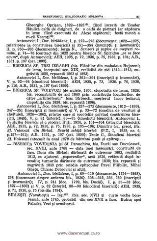REPERTORIUL BD3LIOGRAPIC MOLDOVA 87
Gheorghe Opri§an, 1822-1825101, fiind lucratá de Toader
Häulicd calfä de dulgheri, de o calfä de pietrari iar s'Apátura
In lemn fiind executatá de Alexe sapätorul; fostä metoh a
m-rii Neamt)102.
Antonovici I., Doc. birlddene, I, p. 272-278 (documente, 1822-1826,
referitoare la construirea bisericii) s'i 351-354 (inscriptii §i. insemnári);
E, p. 250-260 <documente); Iorga N., Scrisori fi zapise de megeri ro-
vulni, p. 74-76 (contract din 1822 pentru biserica Sf. Spiridon ce se face
acum", dupä Antonovici); AEH, 1935, P. 72, 1936, P. 75, 1938, p. 104; A.B.,
1831, p. 197 (cat. 1809).
BISERICA SF. TREI IERARHI (bis. Fläcáilor din mahalaua Bujoreni;
de lemn, inceputul sec. XIX, recläditä de zid 1842-1843, zu-
grávitá 1855, reparatá 1863 §i 1893).
Antonovici I., Doc. birliidene, I, p. 361-364 (inscriptii §i insemnári),
V, p. 92-94 (sinodicul bisericii); AEH, 1935, P. 73, 1936. P. 76, 1938,
p. 110; A.B., 1931, p. 197 <cat 1809).
BISERICA SF. VOIEVOZI (de nuiele, 1806, clopotnita de lemn, 1826;
bis. reconstruità de zid 1840 prin contributia locuitorilor. de
catre arhitectonul" loan Sirbeschi, me§terul Iacov teslarul;
clopotnita din 1858; bis. reparatá 1896).
Antonovici I., Doc. birlddene, I, p. 257-272 (documente, 1812-1899),
347-351 (inscriptii §i insemnäri) §i V, P. 33-72 <condica de venituri §i
cheltuieli, 1826-1862, printre care si socotelile privind construirea bise-
ricii, 1840), V, P. 81 (istoric), 83-85 (sinodicul bisericii); Antonovici I.,
In slujba bisericii si a fcodei, Husi, 1926, p. 161-164 (istoricul bisericii);
AEH, 1935, p. 72, 1936, p. 75, 1938, p. 105-106; Dumitru Gr., preot, Bis.
SI. Voievozi din Birlad. Scurtli schitil istoried(P.T., I, 1938, nr. 6,
p.157-161); A.B., 1931, p. 197 (cat. 1809); Tenie C., Sinodicul bisericii
Sf. Voievozi intocmit in anul 1879 de batrinul psalt .yi epitrop .. .
- BISERICA VOVIDENIA (§i SI. Paraschiva, bis. Duchi sau DuculeascA,
sec. XVIII, ante 1768 - data unei insemnari; construita de
fam. Duca din Birlad; dárimatá de cutremur 1802, recládita
1812, cu ajutorul poporenilor", arsä 1826, relfácutá dupá in-
cendiu; turnurile därimate de cutremur 1838; bis. reparatá §i
zugrävitä 1849 prin csirdia epitropilor Pavel Filibiliu, Mihai
Ghetu, Chiriac Dobrovici §i altii).
Antonovici I., Doc. birradene, I, P. 69-119 (documente, 1754-1868),
298 (insemnare despre arderea bis., 1826), 308-315, 336, 350 (inscriptii
li insemnári); IV, p. 241 (doc.1799, bis. Ducal), I, p. 35-38 (doc.
1827-1830) §i V, P. 82 (istoric), 88-90 <sinodicul bisericii); AEH, 1935,
p. 71, 1936, p. 75 (bis din 1794).
BIRLETI (Vavatie0i) - Iasi103 (bis. sec. XVII si curte veche boje-
reascá, ante 1745, probabil din sec XVII a [am. Buhu* apoi
Palade). Vezi §i urmátorul.
www.dacoromanica.ro
 