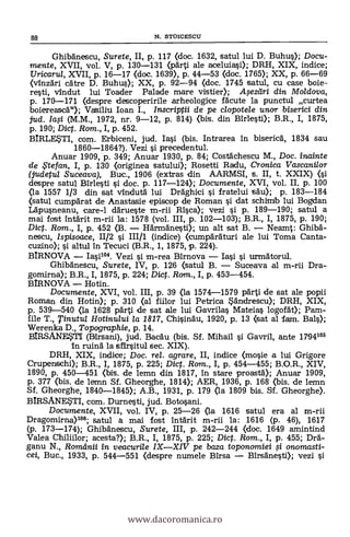 Ghibanescu, Surete, II, p. 117 (doc. 1632, satul lui D. Buhus); Docu-
mente, XVII, vol. V, p. 130-131 (pärti ale aceluiasi); DRH, XIX, indice;
Uricaru/, XVII, p. 16-17 (doc. 1639), P. 44-53 (doc. 1765); XX, p. 66-69
(vinzari 'Care D. Buhus); XX, p. 92-94 (doc. 1745 satul, cu case boie
rest, vindut lui Toader Palade mare vistier); A,sezdri din Moldova,
p. 170-171 (clespre descoperirile arheologice facute la punctul curtea
boiereasc6"); Vaisiliu loan I., Irbscriptii de pe clopotele uncrr biserici din
jud. Ia,si (M.M., 1972, nr. 9-12, p. 814) (bis. din airiest); B.R., I, 1875,
p. 190; Dict. Rom., I, p. 452.
BIRLESTI, com. Erbiceni, jud. Iasi (bis. Intrarea in biseric6, 1834 sau
1860-1864?). Vezi i precedentul.
Anuar 1909, p. 349; Anuar 1930, p. 84; Costachescu M., Doc. inainte
de te fan, I, p. 130 (originea satului); Rosetti Radu, Cronica Vascanilor
(judetul Suceava), Buc., 1906 (extras din AARMSI, s. II, t. XXIX) (i
despre satul airiest si doc. p. 117-124); Documente, XVI, vol. II, p. 100
<la 1557 1/3 din sat vindutä. lui Dräghici i fratelui säu); p. 183-184
(satul cumparat de Anastasie episcop de Roman si dat schimb lui Bogdan
Läpusneanu, care-1 därueste m-rii Rica); vezi si P. 189-190; satul a
mai fast intärit m-rii la: 1578 (vol. III, p. 102-103); B.R., I, 1875, p. 190;
Dict. Rom., I, p. 452 (3. 116rmanest); un alt sat B. Neamt: Ghib6-
nescu, Ispisoace, 11/2 §1 111/1 (indice) (cumpäräturi ale lui Toma Canta-
cuzino); si anti' In Tecuci (B.R., 1, 1875, p. 224).
BIRNOVA Iai104. Vezi i m-rea Birnova Iai i urmätorul.
Ghib6nescu, Surete, IV, p. 126 (satul B. Suceava al m-rii Dra-
gomirna); B.R., I, 1875, p. 224; Dict. Ram., I, p. 453-454.
BIRNOVA Hotin.
Documente, XVI, vol. III, p. 39 (la 1574-1579 p6rti de sat ale popii
Roznan din Hotin); p. 310 (al fiilor lui Petrica Sandrescu); DRH, XIX,
p. 539-540 (la 1628 pärti de sat ale lui Gavrilas Mateias logorát); Pam-
file T., Tinutul Hotinului la 1817, Chisin6u, 1920, p. 13 (sat al fam. Bals);
Werenka D., Topographie, p. 14.
BIRSANEVI (Birsani), jud. Rae:du (bis. Sf. Mihail si Gavril, ante 1794105
In ruin6 la sfirsitul sec. XIX).
DRH, XIX, indice; Doc. rel. agrare, II, indice (mosie a lui Grigore
Crupenschi); B.R., I, 1875, p. 225; Dict. Rom., I, p. 454-455; B.O.R., XIV,
1890, p. 450-451 (bis. de lemn din 1817, in stare .proast6); Anuar 1909,
p. 377 Ozois, de lemn Sf. Gheorghe, 1814); AER, 1936, p. 168 (bis. de lemn
Sf. Gheorghe, 1840-1845); A.B., 1931, p. 179 (la 1809 bis. Sf. Gheorghe).
BIRSANESTI, com. Durnesti, jud. Botosani.
Documente, XVII, vol. IV, p. 25-26 (la 1616 satul era al m-rii
Dragomirna)106; satul a mai fost infärit m-rii la: 1616 (p. 46),
(p. 173-174); Ghibänescu, Surete, III, p. 242-244 (doc. 1649 amintind
Valea Chiliilor; acesta?); B.R., I, 1875, p. 225; Dict. Rom., I, p. 455; Dra-
ganu N., Romdnii in veacurile IXXIV pe baza toponomiei i onomasti-
cei, Buc., 1933, P. 544-551 (despre numele Birsa Birsänesti); vezi
88 N. STOICESCU
www.dacoromanica.ro
 