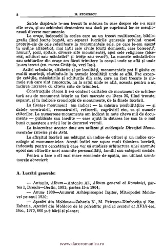Satele dispeirute le-am trecut in m'Asura in care despre ele s-a scris
cite ceva, si-au schimbat denumirea sau dacd pe cuprinsul lor se mentio-
neazA diverse monumente.
La °rap, Indeosebi la acelea care au un trecut multisecular, biblio-
grafia Rind faarte bogatA, am separat lucrArile generale privind crawl
propriu-zis de cele referitoare la monumentele sale, pe care le-am asezat
In ordine alfabeticA, mai intii cele civile (curti domnesti, case boieresti6,
hanuri6, scoli, spitale, diverse alte monumente), apoi cele religioase (bise-
rid, schirturi sau mAnAstiri7 si troite sau icruci3). La numele mänästirilor
sau schiturilor din orase am fdeut trimitere la crawl unde se aflA si urxie
le-am trecut (ex. in-rea CetAttila, vezi Iasi).
Astfel orinduite, alfabetic si pe localitAti, monumentele pot fi gäsite cu
multd usurintA, cautindu-le la numele ldcalitAtii unde se ell. Fac excep-
tie cetAtile, mänästirile si schiturile din sate, care au fost trecute la nu-
mele sub care sint cunoscute, nu la satul unde se and, aceasta pentru a nu
!rick-ea lucrarea cu citeva sute de trimiteri.
Constructiile cArora li s-a conferit calitatea de monument de arhitec-
turA sau de monument istoric au fost marcate cu litera M, fiind trecute,
separat, si in indicele cronologic de monumente, de la finele lucrArii.
La fiecare monument am indicat In irnà'sura posibilitätilor si
datele construirii, reconstruirii, refacerii, zugr'Avirii etc., ca si numele
ctitorilor. La numeroase monumente am indicat In note dteva mii de docu-
mente publicate sau inedite care ajutä la datarea lor sau la o mai
bung cunoastere a stArii ion in decursul vremii.
La intocmirea acestor date am utilizat fi evidentele Directiei Monu-
mentelor Istorice o de Arta.
La sfIrsitul luerarii am acläugat un indice de ictitori si un indice cro-
nologic al monumentelor. Acesti indici vor usura mult folosirea lucrArii,
indeosebi pentru cercetAtorii care vor sä studieze arhitectura unei anumite
epoci sau ctitoriile unei anumite personalit'Ati, familii sau categorii sociale.
Pentru a face o cit mai mare economie de spatiu, am utilizat urmA-
toarele abrevien:
A. Lucräri: generale:
Antoniu, AlbumAntoniu Al., Album general al Romaniei, par-
tea I, DresdaBerlin, 1901; partea II-a 1904;
Anuar 1930Anuarul Arhiepiscopiei Iasilor, Mitropoliei Moldo-
vei pe anul 1930;
.4eziiri din Mo/dovaZaharia N., M. Petrescu-Dimbovita si Em.
Zaharia, .4ezrtri din Moldova de la paleolitic pind /a secolul al XVIII-lea,
Buc., 1970, 660 p. +IIAtli si planse;
8 N. STO10ESCU
www.dacoromanica.ro
 