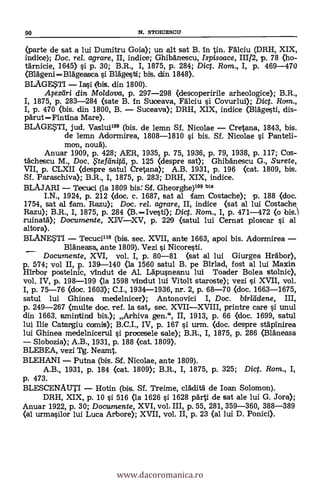 90 N. STOICESCU
(parte de sat a lui Dumitru Goia); un alt sat B. In tin. Fdlciu (DRH, XIX,
indice); Doc. rel. agrare, II, indice; Ghibänescu, Ispisoace, 111/2, p. 78 (ho-
tdrnicie, 1645) si p. 30; B.R., I, 1875, p. 284; Dig. Rom., I, p. 469-470
(Blageni-Blägeasca si BlAgesti; bis. din 1848).
BLAGESTI - Iasi (bis. din 1800).
.14ezifiri din Moldova, p. 297-298 (descoperirile arheologice); B.R.,
I, 1875, P. 283-284 (sate B. In Suceava, FAlciu si Covurlui); Dict. Rcrm.,
I, p. 470 (bis. din 1800, B. - Suceava); DRH, XIX, indice (Blagesti, dis-
pärut-Fintina Mare).
BLAGESTI, jud. Vaslull" (bis. de lemn Sf. Nicolae - Cretona, 1843, bis.
de lemn Adormirea, 1808-1810 si bis. Sf. Nicolae si. Panteli-
mon, noud).
Anuar 1909, p. 428; AER, 1935, p. 75, 1936, p. 79, 1938, p. 117; Cos-
tächescu M., Doc. $tefilnitti, p. 125 (despre sat); Ghibdnescu G., Surete,
VII, p. CLXII (despre satul Cretana); A.B. 1931, p. 196 (cat. 1809, bis.
Sf. Paraschiva); B.R., I, 1875, p. 283; DRH, XIX, indice.
BLAJARI - Tecuci (la 1809 bis: Sf. Gheorghe)109 bis
I.N., 1924, p. 212 (doc. c. 1687, sat al lam Costache); p. 188 <doc.
1754, sat al [am. Razu); Doc. re/. agrare, II, indice (sat al lui Costache
Razu); B.R., I, 1875, p. 284 (3.-Ivesti); Dict. Rom., I, p. 471-472 (o bis.,
ruinatä); Documente, XIV-XV, p. 229 (satul lui Cernat ploscar si al
altora).
BLANESTI - Tecucilis (bis. sec. XVII, ante 1663, apoi bis. Adormirea -
_ BlAneasa, ante 1809). Vezi si Nicoresti.
Documente, XVI, vol. I, p. 80-81 (sat al lui Giurgea Hrsábor),
p. 574; vol II, p. 139-140 (la 1560 satul B. pe Birlad, fost al lui Maxin
Hirbor postelnic, vIndut de Al. LApusneanu lui Toader Bolea stolnic),
vol. IV, p. 198-199 (la 1598 vindut lui Vitolt staroste); vezi si XVII, vol.
I, p. 75-76 <doc. 1603); C.I., 1934-1936, nr. 2, p. 68-70 (doc. 1663-1675,
satul lui Ghinea medelnicer);Antonovici I, Doc. birlddene,
p. 249-267 (multe doc. ref. la sat,. sec. XVII-XVIII, printre care si unul
din 1663. aminttincl bis.); Arhiva gen.", II, 1913, p. 66 (doc. 1699, satul
lui Ilie Catargiu cm/1i* B.C.I., IV, p. 167 si urm. (doc. despre stapInirea
lui Ghinea medelnicerul si procesele sale); B.R., I, 1875, p. 286 (BlAneasa
- Slobozia); A.B., 1931, p. 188 (cat. 1809).
BLEBEA, vezi Tg. Neamt.
BLEHANI - Putna (bis. Sf. Nicolae, ante 1809).
A.B., 1931, p. 184 (cat. 1809); B.R., I, 1875, p. 325; Diet. Rom., I,
p. 473.
BLESCENAUTI - Hotin (bis. Sf. Treime, cladità de loan Solomon).
DRH, XIX, p. 10 si 516 (la 1626 s'i 1628 pArti de sat ale lui G. Jora);
Anuar 1922, p. 30; Documente, XVI, vol. III, p. 55, 281, 359-360, 388-389
(al urmasilor lui Luca Arbore); XVII, vol. II, p. 23 (al lui D. Ponici).
www.dacoromanica.ro
 
