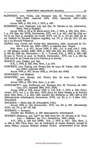 RF1PERTORIUL BII3LIOGRAFIC MOLDOVA 91
BLINDE$TI, com. Sulita, jud. Botosani (bis. Sf. Voievozi, 1790 sau
1840-1848, reparatà 1878, 1905; demolata 1957-1959;
fostá M).
Anuar 1909, p. 325; B.R., I, 1875, p. 285.
BLINDE,STI, com. Tigänesti, jud. Iasi (bis. Si. Nicolae si bis. Adormirea,
1860). Vezi si Rindas-ti.
Anuar 1930, p. 84 0 86 (douä Gate); B.R., I, 1875, p. 284; Dic. Rom.,
I, p. 476 (bis. din 1872); Documente, XVI, vol. I, p. 541-542 <la 1546 sa-
tul B. pe Jijia al nepotilor lui Leul); XVII, vol. II, p. 172 <la 1608 1/4 de
sat vindutä, lui Nicoard Prdjescu logofat); vol. IV, p. 135 (la 1617 1/2 din
sat a lui Nicoara Prgjescu).
BLINZI, com. Corod, jud. Galati (bis. Adormirea, 1836, construith de Va-
sile Sturza, sau 1850-1856?; i castelul fam. Negri).
Di. Rom., I, p. 477; Anuar 1909, p. 405; Lit. 0 arta rom.", 1909,
p. 120 (despre casta»; AIDR, 1936, p. 283-284 (bis. din 1856); A.B., 1931,
p. 200 (la 1809 bis. Adormirea - B. - Tutova); B.R., I, 1875, p. 285-286
<2 sate in Tecuci i unul In Bacáu); Documente, XVI, vol. I, p. 262 (la
1528 satul B. pe Corod era al lui arstea si al altora).
BOATCA, com. Dagna, jud.
B.R., I, 1875, p. 325; Dict. Rom., I, p. 478.
BOBOE?11, com. Pipirig, jud. Neamt (bis. de lemn Si. Vasile, 1829-1830,
sau 1850?, repara-1,i 1899).
Anuar 1909, p. 351; Anuar 1930, p. 184 (bis. din 1850).
BOBOLE$TI, vezi Boldesti.
BOBCCENI, com. Hangu, jud. Neamt (bis. de lemn Si. Impärati,
1852-1862).
Anuar 1909, p. 350; Dict. Rom., I, p. 483.
BOBULE$TI111, com. $tefänesti, jud. Botosani (bis. Sf. Voievozi, de vAla-
tuci, 1777, reparatä 1884, 1915, 1923).
Anuar 1909, p. 324; Anuar 1930, p. 112; B.R., I, 1875, p. 326; Docu-
mente, XVI, vol. I, p. 354 (doc. 1533, satul lui Sima Boldea si al fratelui
ski); Dict. Rom., I, p. 484-485; Mezári din Mo/dova, p. 228-229 si 1270
(descoperirile arheologice); Documente, XVII, vol. III, p. 6-7 (doc. 1611,
Bubulesti).
BOCANA - Hotin (bis. Sf. Arhangheli, 1751).
Anuar 1922, p. 142; Documente, XVI, vol. III, p. 283 (Bocicauti);
XVII, vol. IV, p. 86-87, 230.
BODEASA - Botosani.
Meztiri din Moldova, p. 229 (descoperirile arheologice).
BODE?TI (B<xlescu), jud. 1.30.112 (la 1809 douà bis.: Sf. Nicolae i Sf. Voie-
vozi - Bodescu; bis. Cuy. Paraschiva, 1837-1840).
A.B., 1931, p. 202 (cat 1809); B.R., I, 1875, p. 327; Dict. Rom., I,
p. 488 0 490; Päun loan, Act de hotarnicie al mofiei Bodefti, situatà in
plasa Mijloc, comuna Bodelti, judetul Vaslui, proprietatea d-nei Elena
www.dacoromanica.ro
 