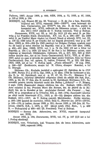 92 N. STOICESCU
Tufescu, 1887; Anuar 1909, p. 444; AEH, 1934, p. 72, 1935, P. 97, 1936,
p. 105 si 1938, p. 164.
BODE?TI, jud. Neamt (M bis. Sf. Voievozi - B. de Jos a fam. Racovitar
mijlocul sec. XVII, reparata 1900-1905113; case boieresti ale
fam. Cantacuzino, sec. XVII114; bis. din B. de Sus, pustie la
Inceputul sec. XVII, refäcuta de Bäiseanu urioar; o alta bis.
din 1811-11817 clädita de T. Buhus comisul). Vezi i Buhusi.
Documente, XVII, vol. III, p. 142 (la 1613 1/3 din satul B. pe Bis-
trita a lui Popotea diac); Documente, XV, vol. II, p. 296-297 (la 1499
satul B. pe Tazlaul Mare vindut lui Gavtril Dinca i altora); XVI, vol. III,
p. 130 <la 1580 satul B. pe Cracau dat lui Basotá pivnicer); vezi si p. 187
(doc. 1582); p. 293-294 (la 1585 restituit lui Dragan Ciolpan urednic care
nu da banii i satul ramine lui Basota); vezi si p. 328-329 (doc. 1586),
p. 450-451 «loc. 1590); XVII, vol. I, p. 74 (la 1603 1/2 sat a fiilor lui
Basota); p. 154 ( la 1604 1/2 satul B. de Sus a lui Baiseanu uricar, care
reparase i biserica); Ghibanescu, Ispisoace, 1/2, p. 217, II/1, 11/2 si III/1
indice (multe doc., sat al lui Toma Cantacuzino); B.C.I., VIII, p. 47 (doc.
1667, satul cu case si pivnite de piaträ lásat zestre Catrinei, fiica lui Toma
Cantacuzino); Doc. rel. agrare, II, indice; Tiricarul, VI, p. 223, 236 (doc.
1823, 1828, sat al lui T. Buhus aga); Foaia säteasca", 16 aug. 1842,
p. 246-247 (hotarnicie, mosia lui N. Ghica, dinspre Romani, a luí
G. Sturza);
Baileanu Gh., Evolutia juridicá a epitropiei Sf. Spiridon de la 1757
la 1800. Partea II-a fi III-a, Ia.si, 1929, p. 21 (doc. 1764 de Inchinare a bis.
din B. la Sf. Spiridon); vezi si p. 27, 47, 53, 70-71; Rascanu V. si
Gh. Baileanu, Istoricul spitalului orafenesc c/inic de adulti din /a.51, Buc.,
1965, p. 50, 69, 77 (bis. din B. metoh la Sf. Spiridon); Kirileanu G.T., In-
semndri pentru istoria bisericii vechi din Buhus (AvIntul" - P. Neamt,
3 sept. 1939) (Insemnari despre clädirea bis. din Bodesti, 1808-1817);
Acte re/ative la bis. Precista Mare din Roman, bis. de piatril de la Bo-
defti, bis, de la Romani i bis. pro fetului Samuil din Focfani
1870, 43 p. (reproduse i in Uricarul, XII, p. 348-374); Insemnari istorice
pe cdrti vechi bisericegi (C.L., 1923, p. 45-52) (despre zidirea bis. din
Bodesti, 1811-1817, de T. Buhus comis); Melchisedec, Notite istorice,
p. 295-296 (piatra de mormInt, 1651); Bals G., Biserici sec. XVII-XVIII,
p. 169-170; si indice; Anuar 1909, p. 351; Anuar 1930, p. 185 (bis. Sf. Vo-
ievozi, 1840?); B.R., I, 1875, p. 327 (doua sate); Dict. Ram., I, p. 489
B. - Buhusoaia) i 490-491 (B. Precistei). Vezi si Buhusi.
BODETI - Soroca (bis. Adormirea, sec. XVIII, reparata inceputuI
sec. XIX).
Anuar 1922, p. 194; Documente, XVII, vol. IV, p. 107 <1/2 sat a lui
I. Potlog camaras).
BODETI, com. Vrincioaia, jud. Vrancea (bis. de lemn Adormirea, ante
1809, reparata 1864).
www.dacoromanica.ro
 