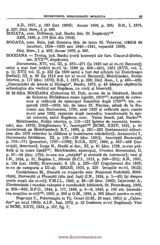 REPERTORILTL BD3LIOGRAFIC MOLDOVA 93
A.B., 1931, p. 183 (oat. 1809); Anuar 1909, p. 395; B.R., I, 1875,
p. 327; Dig. Ram., I, p. 489.
BOGATA, com. Dofteana, jud. Bacäu (bis. Sf. ImpArati)118
AER, 1936, p. 176 (bis. din 1934).
BOGATA, com. Baia, jud. Suceava (bis. de lemn Sf. Voievozi, clidità de
locuitori, 1834-1835 sau 1840-1841, reparatà 1868).
Dict. Ram., I. p. 492; Anuar 1909, p. 360.
BOGDANA - Trotus, jud. Bacäu (curti boieresti ale fam. Ceaurul-tefan,
sec. XVIII°, dispärute).
Documente, XVI, vol. III, p. 270-271 (la 1585 sat al m-rii Berzunt);
satul a mai fast intarit m-rii la: 1588 (p. 400-401), 1601 (XVII, vol. I,
p. 1); XVII vol. II, p. 222 (la 1609 satul a fost dat schimb lui Dumitrasco
tefan); III, p. 80 (la 1612 era tot al m-rii Berzunt); Melchisedec, Notite
istorice, p. 117 (doc. 1670); B.R., I, 1875, p. 328; Dict. Rom., I, p. 493-495;
,,Comunicgri de istorie i filologie", Bacblu, 1973, p. 45 (despre sApAturile
arheologice din vechiul sat Bogdana, cu curti i biseric6).
M M-REA BOGDANA (Coborirea Sf. Duh, m-rea de la SäcAtura, facutà
de Solomon BirlAdeanu mare logofat, 1670117; surpatä de cutre-
mur i refAcutä de episcopul Ioanichie dupà 1755118; bis. re-
paratà 1932-1933; bis. de lemn Sf. Nicolae, adusà de la Bu-
ciumi sau Buciumeni, 1750, arsa 1925 si refacutä apoi; casele
m-rii arse 1892, reparate dupà incendiu; transformate In spi-
tal colonie), satul Bogdana, com. Valea Seacä, jud. Bacau118.
Melchisedec, Notite istorice, p. 116-123 (pietre de mormint, insem-
nari, doc. 1670); Dräghiceanu V., Inscriptii12° (BCMI, XXIV, 1931, p. 91
(corecteaza pe Melchisedec); R.T., 1886, p. 281-282 (testamentul ctitori-
cesc din 1670 referitor la clädirea si inzestrarea mAngstirii); Antonovici I.,
Documente birlddene, III, p. 138-139 <doc. 1691); Inscriptii Bucurefti,
p. 770-771 (pomelnic, 1797-1798); B.O.R., XIV, 1890, p. 467-468 (ins-
criptii, descriere); Iorga N., Studii i doc., XI, p. 81 (doc. 1728, m-rea pra-
data si la mare lipsà)121; Melchisedec, episcopul, Cronica Romanului, II,
p. 57-58 (doc. 1755; m-rea era risipitd" i stricatà de cutremur); vezi
I.N., 1924, p. 31; Bogdan I., Sarnile (B.C.I., 1915, p. 249-251); A.B., 1931,
p. 169 (cat. 1809); Hurmuzaki, S. 1/5, p. 225-227 (regulament din 1835;
m-re de categoria a III-a); RSIAB, 1933, p. 325 (mosiile m-rii, 1812);
CostAchescu M., Sineftii cu trupurile sale: Builscanii Podobitii,
Stornegii ,si Ple,segii (din jud. (I.N., 1924, p. 1-45) (si despre
unele mosii ale m-rii); F.M.I.L., 1845, p. 28-29 (doc. 1690); Iatimirski A.,
Slavianskaia i russkia rukopisi y rumdnskih bibliotek, St. Petersburg, 1905,
p. 859-860; B.F.O., 1844, p. 177, 1846, P. 6-8, 1849, p. 100 etc. (arenda-
rea mosiilor m-rii)122; 1850, p. 396 si G.M., 1850, p. 385 (danii pentru m-re);
Neg,ruzzi C., Pelerinagiu la Tg. Ocnei (G.M., 25 sept. 1851) si Calen-
dar" pe anul 1853); A.I.P., Iasi, 1872, p. 32 (vederea m-rii Bogdana); Vezi
BCMI, XXVI, 1933, p. 107, fig. 7;
www.dacoromanica.ro
 