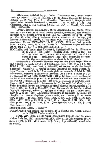 94 N. STOICESCU
Bilciurescu, Melnastirile, p. 77-78; Ghibánescu Gh., Dou'd icoane
vechi (Viitorul" - Iasi, 15 ian. 1902, p. 2-4) (despre Solomon Birlädeanu,
ctitorul m-rii); Dict. Ram., I, p. 495-496; Dumbrava I., Biografia arhi-
mandritului Antonie Dumbravd (Arhiva" - lasi, V, 1894, p. 432-436);
Gheoldum Gutä, M-rea Bogdana (Noua rev, bis.", nr. 11-12, febr.-mart.
1925, p. 300-305); .
Lovin Glicherie, protosinghel, M-rea Bogdana din jud. Baalu, Chisi-
nhu, 1926, 98 p. (istoricul m-trii, despre egumeni, insemnäri, lista" de docu-
mentele m-rii; despre averea m-rii.); Bals G., Biserici sec. XVII-XVIII,
p. 198-199; AER, 1936, p. 336-341 (istoric, m-re in com. Borzesti, jud.
Bacäu); Ionescu Gr., Istoria, p. 357; Stoide C.A., , tiri despre citiva zugravi
moldoveni din sec. XVII-XVIII (M.M., XXXV, 1959, ni% 7-8, p. 430);
MM, XXXV, 1959, nr 9-12; adere V., Insemnttri despre mánlIstiri
(M.M., 1964, nr. 9-10, p. 520-522) (istoricul an-rii).
BOGDANA, jud. Vaslui (fost Zvistelesti, Vistelesti) (M bis. Sf. Nicolae -
B. de Jos, c. 1680-1700; recrädità 1818, refäcutà 1875; bis.
Sf. Trei Ierarhi - B. de Sus. 1829, reparafá 1870; bis. Schim-
barea la Fatä. - Similisoara, 1841-1845, construitä de s'Ata-
rul Gh. Oprisan, catapeteasma adusA de la Oirtibasi).
Antonovici I. Geografia comunei Bogdana din plasa Tirgul Simila,
jud. Tutova, cu notite istorice li traditionale, Buc., 1889, 63 p.+1 h. (din
B.S.G.R., IX, 1888, trim. 3-4, p. 147-207) (si despre satele Serbänesti,
Suceveni); Antonovici I., Istoria comunei Bogdana din plasa
Simila'
ju-
detul Tutova, urmatd de 281 documente fi de un memoriu al d-lui dr.Ath.
Marienescu, membru a/ Academiei Romdne. Cu 1 harta, 4 tabele fi 2 fi-
guri in text, Birlad, 1905, CLXXXVIII+ 407 p. (si despre cele trei biserici
din sat si documente; la p. 60-61 se publicd un doc. din 1738 despre bis.
din Fund.ul Bogdanei lar la p. 286-294 actul de fundatie al schitului Simi-
lisoara, 1841); Antonovici I., Retragerea lui te fan vodd (cel Mare) la ripa
Buftii pe dealul Taberii din comuna Bogdana, judetul Tutova, in iulie 1476
(F.F., I, 1904, nr. 7-8, p. 104-107); Idem, Documente ale fostelor schituri
Orgoegi, Bogdeinita, Pirvegi, Cirtibagi §i. Minzatii din jud. Tutova, Hui,
1929, p. X si 358-359; Documente privitoare la trupurile de mo0e ale
relze§ilor din comuna Bogdana, plasa Simila, jud. Tutova (Vocea Tuto-
vei", 18 iulie - 19 dec. 1898); Anuar 1909, p. 428; A.B., 1931, p. 199 (cat.
1809); AEH, 1935, p. 75, 1936, p. 79, 1938, p. 117-118; AEH, 1934, p. 68,
1935, p. 90, 1936, p. 98, 1938, p. 152 (Similisoara); B.R., I, 1875, p. 328;
Dic. Rom., I, p. 495.
SCHITUL BOGDANA - Putna123.
BOGDANESTI, jud. Bacau (bis. de leann de la sfirsitul sec. XVIII, in stare
rea la 1890)124. Vezi si urmätorul.
B.O.R., XIV, 1890, p. 113; Anuar 1909, p. 378 (bis. de lemn Sf. Voie-
vozi - B. de Jos, 1841, in stare rea); AER, 1936, p. 128 (bis. de lemn, 1841);
B.R., I, 1875, p. 330 (douà sate); Dict. Rom., I, p. 497-498 (douà sate
In Badu).
www.dacoromanica.ro
 
