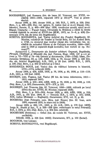 BOGDANESTI, jud. Suceava (bis. de lemn Sf. Voievozi, sec. XVIII, re-
cládità 1803-1805, repara% 1872 0 1911)128. Vezi li prece-
dentul.
Anuar 1909, p. 360; Anuar 1930, P. 149; B.R., I, 1875, P. 329; Dicp.
Rom., I, P. 498-499; Doc. rel. agrare, II, indice (sat al m-rii Rica); Ghi-
bánescu, Surete, X, p. 495-496 (doc. 1859, construire §coalá, tsatul m-rii
111§ca); Cristache - Panait Ioana, Circulatia in Moldova a ctirtii in limba
romana tiparia in seco/u/ a/ XVIII-lea (M.M., 1972, nr. 5-6, p. 428) (in-
semnare 1779, bis. de lemn din Bogdäne§ti).
SCHITUL BOGDANITA, jud. Vaslui (schitul din Fundul Boganitii, Sf.
Nicolae, construit de Toader li Ionità Bole, fiii lui Andrei Bole,
c. 1748, cu ajutorul mai multor raze§i din vecinátate; bis. re-
cláditä de monahul Efrem §i de Caliopia monahia, 1844-1847,
arsà: In 1928 §i reparatá dupä incendiu; fost metoh al ep. Ro-
man)128.
Antonovici I., Documente ale fostelor schituri: Orgoegi, Bogdanita,
Pirve,sti, Cirpiba§ii si Minzatii din jud. Tutova, Hui, 1929, 137 p.+4 pl.
(vezi p. VI-VIII §i 74-94) (istoric §i documente, 1749-1754); Idem, Do-
cumente birleídene, III, p. 139; AEH, 1934, p. 76; Anuar 1909, P. 428 (bis.
din cát. Schitul Boganita); A.B., 1931, p. 85 (cat. 1809); B.R., I, 1875,
p. 330; Dicp. Rom., I, p. 502 <2 schituri 0 2 bis.).
BOGDANITA NOUA, jud. Vaslui (bis. de válätuci Intrarea In biserick
1770-1774, refácutä 1925).
Anuar 1909, P. 428; AEH, 1935, P. 76, 1936, p. 80, 1938, p. 118-119;
A.B., 1931, P. 199 (cat. 1809).
BOGESTI, com. Pogana, jud. Vaslui (M bis, de lemn Adormirea, 1811-
1812, reparatá 1907).
Anuar 1909, P. 433-434; AEH, 1935, p. 76, 1936, p. 80, 1938, p. 119;
Dicp. Rom., I, P. 502; Documente, XIV-XV, P. 231.
BOGHESTI, jud. Vrancea (bis. Sf. Voievozi, 1850-1859, ridicatá pe locul
alteia din sec. XVIII, Sf. Nicolae; reparatä 1926).
Dicp. Rom., I, p. 503-504; Anuar 1909, p. 406; AER, 1936, P. 316;
A.B., 1931, P. 191 (cat. 1809, B. - Tecuci); B.R., I, 1875, p. 331; DRH,
XIX, indice (Bulze§ti - Boghe§ti); Documente; XVI, vol. II, P. 85.
BOGHICEA (fost Petre§ti), com. Bira, jud. Neamt (bis. Sf. loan, ante
1800, reparatá 1876, In stare rea la 1909).
Anuar 1909, P. 399; I.N., 1923, p. 32; A.B., 1931, P. 176 (cat. 1809);
Iorga N., Studii ;si doc., V, P. 556-558 (doc. referitoare la satul Petre§ti);
B.R., I, 1875, P. 331; Dicp. Rom., I, p. 504 (bis. catolica).
BOGHICENI (Bobiceni) - Orhei (bis. de nuiele Sf. Voievozi, sec. XVIII,
recláditä).
RSIAB, 1929, P. 325 (cat. 1820); Documente, XV, p. 103 (hotar).
BOGONOS, vezi Letcani.
SCHITUL BOGOSLOVUL, vezi Bogdáne§ti.
96 N. STOICESCLT
www.dacoromanica.ro
 