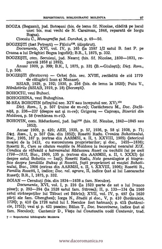 BOGZA (Bogzani), jud. Botosani (bis. de lemn Sf. Nicolae, crädità pe locul
unei bis. mai vechi de N. Caraiman, 1846, reparata de Iorgu
Bogza).
Ciocoiu C., Monografia jud. Dorohoi, p. 49-50.
BOGZE?11 (fost Petresti) Fälciu130. (dispärut).
Documente, XVI, vol. IV, p. 165 (la 1597 1/2 satul B. fost P. pe
Crasne a lui Dräghici Bogza logorát); B.R., I, 1875, p. 332.
BOGZESTI, com. Secuieni, jud. Neamt (bis. Sf. Nicolae, 1830-1831, re-
paratä 1858 s'i 1892).
Anuar 1909, p. 399; B.R., I, 1875, p. 331 (B. 1Giulesti); Dict. Rom.,
I, p. 506.
BOGZE$TI (l3ratcova) Orhei (bis. sec. XVIIII, secläditä de zid 1770.
de cälugärii loan si Manase).
RSIAB, 1929, p. 192; 1930, p. 256 (bis. de lemn la 1820); Puiu V.,
Maneistirile (RSIAB, 1919, p. 18) (Borzesti).
BOHOCIU, vezi Buhoci.
BOHOGHINA, vezi Buhoghina.
M-REA BOHOTIN (sfinsitul sec. XIV sau inceputul sec. XV).131
Dict. Ram., I, p. 507 (ruine de m-re); Costächescu M., Doc. $tefcl-
nitd, p. 236-237 (despre sat si m-re); Grigoras Caprosu, Biserici din
Moldova, p. 58 (vechimea m-rii).
BOHC)TIN, com. Räducäneni, jud. Iasi132 (bis. Sf. Nicolae, 1842-1845 sau
1852).
Anuar 1909, P. 420; AEH, 1935, p. 57, 1936, p. 58 si 1938, p. 71;
Dict. Rotm., I, p. 507 (bis. din 1852); Rosetti Radu. Cronica, Bohotinului,
Buc., 1905, 167 p. (extras din AARMSI, s. II, t. XXVIII, 1905) (istoricul
mosiei de la 1413, cu succesiunea proprietarilor; si doc., 1455-1836);
Rosetti R., Cum se cdutau moffile in Moldova la inceputul veacului XIX.
Condica de rtifuialei a hatmanu/ui Reiducanu Roset cu vechilii lui pe anii
1798-1812, Buc., 1909, 135 p. (extras din AARMSI, s. II, t. XXXI) (si
despre satul Bohotin Iasi); Rosetti Radu, Note genealogice # biogra-
fice despre fami/ii/e Buhu; li Rosetti, fo,sti proprietari ai ~ej. Bohoti-
nului, Buc., 1906 (extras din AARMSI, s. II, t. XXVIII, 1906); Rosetti R.,
Familia Rosetti, I, indice; Doc, rel. agrare, II, indice (sat al lui Lascarache
Ruset); B.R., I, 1875, p. 332.
BOIAN Cernäuti (bis. din 1834-1838 a fam. Neculce).
Documente, XVI, vol. I, p. 216 (la 1523 parte de sat a lui Ivanco
pisar); p. 292-294 (la 1528 satul fam. Stircea); II, p. 133-134 (la 1560
satul stranepotilor lui Täbuci cel Barba); XVII, vol. IV, p. 497 (la 1620
pärti ale fam. Ghenghea); Iorga N., Studii fi doc., V, p. 410 (hotärnicie,
1726); p. 410 (la 1726 satul lui I. Necuke fost hatman); p. 415 (hotärni-
cie, 1751); vezi si p. 421 passim; Bälan T., Doc. bucovinene, indice (sat al
fam. Neculce); Cantemir D, Viata /ui Constantin vodti Cantemir, trad.
7 Repertoriul bibliografic Moldova
REPERTORIUL BIBLIOGRAFIC MOLDOVA 97
www.dacoromanica.ro
 