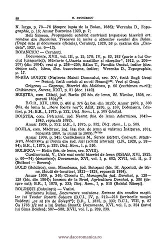 N. Iorga, p. 70-76 (despre lupta de la Boian, 1686); Werenka D., Topo-
graphie, p. 16; Anuar Bucovina 1923, p. 7;
Reli Simeon, Propaganda catolicd austriaca impotriva bisericii ort.
romdne din Bucovina. Trecerea la unire a satenilor romdni din Boian.
(Dupd acte si documente oficia/e), Cernauti, 1928, 58 p. (extras din Can-
dela", 1927, nr. 6-12).
BOIANCIUC Cernauti.
Documente, XVII, vol. III, p. 15, 178; IV, p. 83, 193 (parte a lui On-
ciul Iurascovici); Mcirturie (Gazeta mazililor i räzesilor", 1912, P. 206
207) (din 1804); vezi si p. 258-259; BOlan T., Familia Onciul, indice (doc.
despre sat); Idem, Doc. bucovinene, indice; Werenka D., Topographie,
p. 17.
M-REA BOITE (Nasterea Maicii Domnului, sec. XV, fosa lingà Grasi
Neamt; fostä metoh al m-rii Neamt)133. Vezi i Grasi.
Grigoras Caprosu, Biserici din Moldova, p. 60 (vechimea m-rii);
Ghibänescu, Surete, XXII, p. 81 (doc. 1449).
BOI*TEA, com. Cäiluti, jud. Bae.Ou (M sis. de lemn, Sf. Nicolae, 1808, re-
Iparatá 1894)134.
B.O.R., XIV, 1890, p. 466 si 376 (si ibis. din 1815); Anuar 1909, p. 330
(bís. de lemn in stare foarte rea"); AER, 1936, p. 169; Bobulescu, Ltiu-
tari, p. 34; B.R., I, 1875, p. 332; Dic. Rom., I, p. 509 (3oita).
BOI*TEA, com. Petricani, jud. Neamt (bis. de lemn Adormirea, 1842
1843, reparatä 1892).
Anuar 1909, p. 351; B.R., I, 1875, p. 332; Dict. Rom., I, p. 509.
BOJILA, com. MAdirjac, jud. Iai (bis. de lemn i vAlAtuci MAItarea, 1831,
reparatä 1860, In ruiná la 1909).134 bis
Anuar 1909, p. 345; Costáchescu M., Satele Bditati, Codre.sti. Mddir-
jesti, Modirjacu i Bojila din jud. la.si (schitd istoricd) (I.N., 1928, p. 38
94); B.R., I, 1875, p. 333; Dict. Rom., I, p. 510.
BOLBOCA Hotin (bis. de lemn, sec. XVIII).
Curdinovschi, V., Cele nuai vechi biserici de lemn (RSIAB, XVI, 1925,
p. 60-74) (descriere); Documente, XVI, vol. I, p. 602; XVII, vol. II, p. 3
(Bolboci Soroca).
BOLD (Boldisor), com. Manoleasa, jud. Botosani (bis. Si. Apostoli, de bit.-
ne, facutO de locuitori, 1821-1824, reparata 1864).
Armar 1909, p. 340; Ciocoiu C., Monografia jud. Dorohoi, p. 128
129 (bis. din 1864); Ionescu de la Brad, Agricultura Dorohoi, p. 380 (de-
spre sat); B.R., I, 1875, p. 333; Dic. Ram., I, p. 515 (Boldul Räzesi).
BOLDESTI (Bobulesti) Vaslui.
Marinescu Iulian, Documente vasluiene. Extrase din condica mosii-
lor lui Teodor Rosetti Solescu (B.C.I., IV, p. 212-216 (scrisorile mosiel
Boldesti ce sd tin de Solesti"); B.R., I, 1875, p. 333; B.C.I., VIII, p. 87
(la 1765 1/2 sat a lui *tetan Ruset); Documente, XVI, vol. I, p. 354 (satul
lui Sima Baldeo); 587-588; XVII, vol. I, p. 209, 239.
98 N. STOICESCU
www.dacoromanica.ro
 