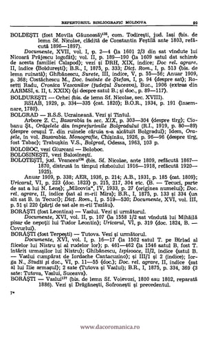 REPERTORIUL BIBLIOGRAFIC MOLDOVA 99
BOLDE*T1 (fost Movila Ggunoasà)135, com. Todiresti, jud. Iasi (bis. de
lemn Sf. Nicolae, clklità de Constantin Festi16. ante 1803, red-
cuta 1896-1897).
Documente, XVII, vol. I, p. 2-4 (la 1601 2/3 din sat vindute lui
Nicoard PrAjescu logoat); vol. II, p. 189-190 (la 1609 satul dat schimb
de acesta familiei Calapod); vezi si DRH, XIX, indice; Doc rel. agrare,
II, indice (Bolduresti); B.R., I, 1875, P. 333; Dict. Rom., I, p. 513 (bis. de
lemn ruinatä); Ghibgnescu, Surete, III, indice, V, p. 55-56; Anuar 1909,
p. 368; Costdchescu M., Doc. inainte de te fan, I, p. 94 (despre sat); Ro-
setti Radu, Cronica Vascanilor (judetul Suceava), Buc., 1906 (extras din
AARMSI, s. II, t. XXIX) (i despre satul B.; si doc., p. 89-117).
BOLDURESTI Orhei (ibis. de lemn Sf. Nicolae, sec. XVIII).
RSIAB, 1929, p. 334-335 (cat. 1820); B.O.R., 1934, p. 191 (Insem-
nare, 1780).
BOLGRAD R.S.S. Ucraineana. Vezi si Tintul.
Arbore Z. C., Basarabia in sec. XIX, p. 303-304 (despre tirg); Cio-
banu $t., Ordfele/e din imprejurimile Bo/gradu/ui (R.I., 1919, p. 80-89)
(despre orasul T. din ruinele caruia s-a alcatuit Bolgradul); Idem, Ora-
pele, In vol. Basarabia. Monografie, Chisingu, 1926, p. 96-96 (despre tirg,
fost Tabac); Trabuskin V.S., Bol grad, Odessa, 1963, 103 p.
BOLOBOC, vezi Giurcani Boloboc.
BOLOSINETI, vezi Balosinesti.
BOLOTE,STI, jiud. Vranicea136 kbis. Sf. Nicolae, ante 1809, refacutà 1867
1870, distrusa in timpul ra'Aboiului 1916-1918, refä'cutà 1920
1925).
Anuar 1909, P. 338; AER, 1936, p. 214; A.B., 1931, p. 185 (oat. 1809);
Tiricarta, VI, P. 223 (doc. 1823) p. 215, 217, 304 etc. (B. Tecuci, parte
de sat a lui N. Lens); Milcovia", IV, 1933, p. 27 (originea numelui); Doc.
rel. agrare, II, indice (sat al m-rii Mira); B.R., I, 1875, p. 133 si 334 (un
alt sat B. in Tecuci); Dic. Rom., I, P. 519-520; Documente, XVI, vol. III,
p. 51 si. 220 (pArti de sat ale m-rii Tazläu).
BORASTI (fost Leontina) Vaslui. Vezi si urmAto
Documente, XVI, vol. II, p. 107 (la 1558 1/2 sat vindutà lui Mihailä.
pisar de nepotii lui Tuidor Leontin); Uricarul, VI, p. 319 (doc. 1824, B.
Covurlui).
BORMTI (fost Terpesti) Tutova. Vezi si urmdtorul.
Documente, XVI, vol. I, p. 16-17 (la 1502 satul T. pe BIrlad al
fiicelor lui Nistru si. al rudelor lor); p. 461-462 (la 1546 satul B, fost T.
Intärit urma.silor lui Nistru); GhibAnescu, Ispisoace, 11/2, indice (satul B.
Vaslui cumpkat de Iordache Cantacuzino); si. III/1 si 2 (indice); Ir-
ga N., Studii # doc., VI, p. 11-55 ((loc.); Doc, rel. agrare, II, indice (sat
al lui Ilie armasul); 2 sate (Tutova si Vaslui); B.R., I, 1875, p. 334, 369 (3
sate: Tutova, Vaslui, Suceava).
BORMTI Vasluil" (bis. de lemn Sf. Voievozi, 1800 sau 1802, reparatä
1886). Vezi s'i DrAganesti, Sofronesti si precedentul.
7*
www.dacoromanica.ro
 