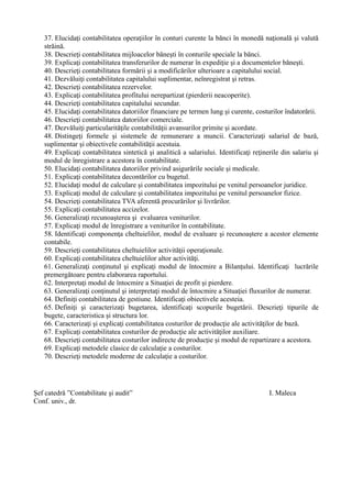 37. Elucidaţi contabilitatea operaţiilor în conturi curente la bănci în monedă naţională şi valută
străină.
38. Descrieţi contabilitatea mijloacelor băneşti în conturile speciale la bănci.
39. Explicaţi contabilitatea transferurilor de numerar în expediţie şi a documentelor băneşti.
40. Descrieţi contabilitatea formării şi a modificărilor ulterioare a capitalului social.
41. Dezvăluiţi contabilitatea capitalului suplimentar, neînregistrat şi retras.
42. Descrieţi contabilitatea rezervelor.
43. Explicaţi contabilitatea profitului nerepartizat (pierderii neacoperite).
44. Descrieţi contabilitatea capitalului secundar.
45. Elucidaţi contabilitatea datoriilor financiare pe termen lung şi curente, costurilor îndatorării.
46. Descrieţi contabilitatea datoriilor comerciale.
47. Dezvăluiţi particularităţile contabilităţii avansurilor primite şi acordate.
48. Distingeţi formele şi sistemele de remunerare a muncii. Caracterizaţi salariul de bază,
suplimentar şi obiectivele contabilităţii acestuia.
49. Explicaţi contabilitatea sintetică şi analitică a salariului. Identificaţi reţinerile din salariu şi
modul de înregistrare a acestora în contabilitate.
50. Elucidaţi contabilitatea datoriilor privind asigurările sociale şi medicale.
51. Explicaţi contabilitatea decontărilor cu bugetul.
52. Elucidaţi modul de calculare şi contabilitatea impozitului pe venitul persoanelor juridice.
53. Explicaţi modul de calculare şi contabilitatea impozitului pe venitul persoanelor fizice.
54. Descrieţi contabilitatea TVA aferentă procurărilor şi livrărilor.
55. Explicaţi contabilitatea accizelor.
56. Generalizaţi recunoaşterea şi evaluarea veniturilor.
57. Explicaţi modul de înregistrare a veniturilor în contabilitate.
58. Identificaţi componenţa cheltuielilor, modul de evaluare şi recunoaştere a acestor elemente
contabile.
59. Descrieţi contabilitatea cheltuielilor activităţii operaţionale.
60. Explicaţi contabilitatea cheltuielilor altor activităţi.
61. Generalizaţi conţinutul şi explicaţi modul de întocmire a Bilanţului. Identificaţi lucrările
premergătoare pentru elaborarea raportului.
62. Interpretaţi modul de întocmire a Situaţiei de profit şi pierdere.
63. Generalizaţi conţinutul şi interpretaţi modul de întocmire a Situaţiei fluxurilor de numerar.
64. Definiţi contabilitatea de gestiune. Identificaţi obiectivele acesteia.
65. Definiţi şi caracterizaţi bugetarea, identificaţi scopurile bugetării. Descrieţi tipurile de
bugete, caracteristica şi structura lor.
66. Caracterizaţi şi explicaţi contabilitatea costurilor de producţie ale activităţilor de bază.
67. Explicaţi contabilitatea costurilor de producţie ale activităţilor auxiliare.
68. Descrieţi contabilitatea costurilor indirecte de producţie şi modul de repartizare a acestora.
69. Explicaţi metodele clasice de calculaţie a costurilor.
70. Descrieţi metodele moderne de calculaţie a costurilor.
Şef catedră ”Contabilitate şi audit” I. Maleca
Conf. univ., dr.
 