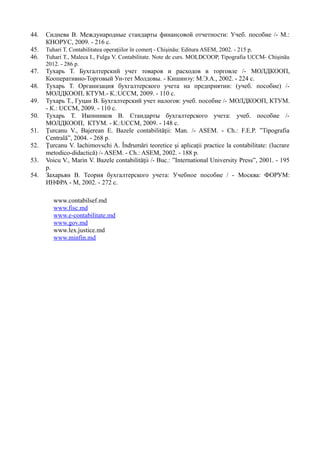 44. Сиднева В. Международные стандарты финансовой отчетности: Учеб. пособие /- М.:
КНОРУС, 2009. - 216 с.
45. Tuhari T. Contabilitatea operaţiilor în comerţ - Chişinău: Editura ASEM, 2002. - 215 p.
46. Tuhari T., Maleca I., Fulga V. Contabilitate. Note de curs. MOLDCOOP, Tipografia UCCM- Chişinău
2012. - 286 p.
47. Тухарь Т. Бухгалтерский учет товаров и расходов в торговле /- МОЛДКООП,
Кооперативно-Торговый Ун-тет Молдовы. - Кишинэу: М.Э.А., 2002. - 224 с.
48. Тухарь Т. Организация бухгалтерского учета на предприятии: (учеб. пособие) /-
МОЛДКООП, КТУМ.- К.:UCCM, 2009. - 110 с.
49. Тухарь Т., Гуцан В. Бухгалтерский учет налогов: учеб. пособие /- МОЛДКООП, КТУМ.
- К.: UCCM, 2009. - 110 с.
50. Тухарь Т. Иконников В. Стандарты бухгалтерского учета: учеб. пособие /-
МОЛДКООП, КТУМ. - К.:UCCM, 2009. - 148 с.
51. Ţurcanu V., Bajerean E. Bazele contabilităţii: Man. /- ASEM. - Ch.: F.E.P. ”Tipografia
Centrală”, 2004. - 268 p.
52. Ţurcanu V. Iachimovschi A. Îndrumări teoretice şi aplicaţii practice la contabilitate: (lucrare
metodico-didactică) /- ASEM. - Ch.: ASEM, 2002. - 188 p.
53. Voicu V., Marin V. Bazele contabilităţii /- Buc.: ”International University Press”, 2001. - 195
p.
54. Захарьян В. Теория бухгалтерского учета: Учебное пособие / - Москва: ФОРУМ:
ИНФРА - М, 2002. - 272 с.
www.contabilsef.md
www.fisc.md
www.e-contabilitate.md
www.gov.md
www.lex.justice.md
www.minfin.md
 