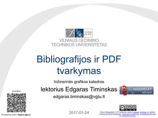 Bibliografijos ir PDF
tvarkymas
Inžinerinės grafikos katedros
lektorius Edgaras Timinskas
edgaras.timinskas@vgtu.lt
2017-01-31 Kūriniui Bibliografijos ir PDF tvarkymas, autorius Edgaras Timinskas, yra suteikta
Creative Commons Priskyrimas - Nekomercinis platinimas - Analogiškas platinimas
4.0 Tarptautinė licencija.
Kontaktai
Pristatymą rasite: dspace.vgtu.lt
 