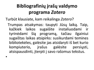 Bibliografinių įrašų valdymo
programa Zotero
Turbūt klausiate, kam reikalinga Zotero?
  Trumpas  atsakymas:  taupyti  Jūsų  laiką.  Taip, 
kažkiek  laikos  sugaišite  instaliuodami  ir 
tyrinėdami  šią  programą,  tačiau  ilgainiui 
sugaištas laikas atsipirks: susikurdami temines 
bibliotekėles, galėsite jas atsidaryti iš bet kurio 
kompiuterio,  įrašus  galėsite  persiųsti, 
atsispausdinti, įterpti į savo rašomus tekstus. 
•  
 