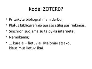 Kodėl ZOTER0?
• Pritaikyta bibliografiniam darbui;
• Platus bibliografinio aprašo stilių pasirinkimas;
• Sinchronizuojama su talpykla internete;
• Nemokama;
• ... kūrėjai – lietuviai. Maloniai atsako į
klausimus lietuviškai.
 
