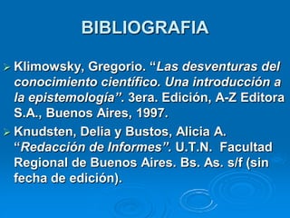 BIBLIOGRAFIA

 Klimowsky,  Gregorio. “Las desventuras del
  conocimiento científico. Una introducción a
  la epistemología”. 3era. Edición, A-Z Editora
  S.A., Buenos Aires, 1997.
 Knudsten, Delia y Bustos, Alicia A.
  “Redacción de Informes”. U.T.N. Facultad
  Regional de Buenos Aires. Bs. As. s/f (sin
  fecha de edición).
 