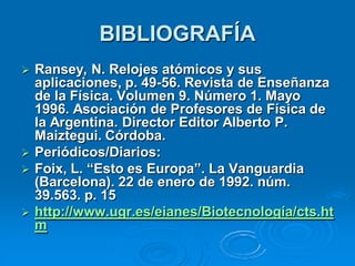 BIBLIOGRAFÍA
   Ransey, N. Relojes atómicos y sus
    aplicaciones, p. 49-56. Revista de Enseñanza
    de la Física. Volumen 9. Número 1. Mayo
    1996. Asociación de Profesores de Física de
    la Argentina. Director Editor Alberto P.
    Maiztegui. Córdoba.
   Periódicos/Diarios:
   Foix, L. “Esto es Europa”. La Vanguardia
    (Barcelona). 22 de enero de 1992. núm.
    39.563. p. 15
   http://www.ugr.es/eianes/Biotecnología/cts.ht
    m
 