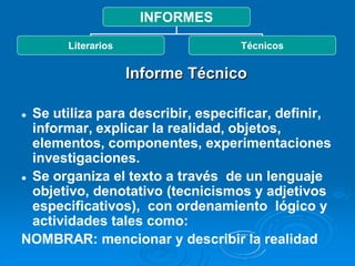INFORMES
       Literarios                  Técnicos


                    Informe Técnico

 Se utiliza para describir, especificar, definir,
  informar, explicar la realidad, objetos,
  elementos, componentes, experimentaciones
  investigaciones.
 Se organiza el texto a través de un lenguaje

  objetivo, denotativo (tecnicismos y adjetivos
  especificativos), con ordenamiento lógico y
  actividades tales como:
NOMBRAR: mencionar y describir la realidad
 
