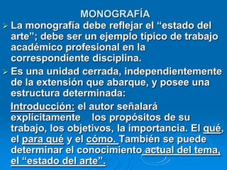 MONOGRAFÍA
 La monografía debe reflejar el “estado del
  arte”; debe ser un ejemplo típico de trabajo
  académico profesional en la
  correspondiente disciplina.
 Es una unidad cerrada, independientemente
  de la extensión que abarque, y posee una
  estructura determinada:
  Introducción: el autor señalará
  explícitamente los propósitos de su
  trabajo, los objetivos, la importancia. El qué,
  el para qué y el cómo. También se puede
  determinar el conocimiento actual del tema,
  el “estado del arte”.
 