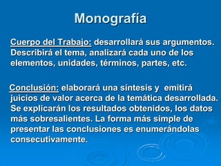 Monografía
Cuerpo del Trabajo: desarrollará sus argumentos.
Describirá el tema, analizará cada uno de los
elementos, unidades, términos, partes, etc.

Conclusión: elaborará una síntesis y emitirá
juicios de valor acerca de la temática desarrollada.
Se explicarán los resultados obtenidos, los datos
más sobresalientes. La forma más simple de
presentar las conclusiones es enumerándolas
consecutivamente.
 