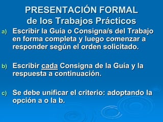 PRESENTACIÓN FORMAL
        de los Trabajos Prácticos
a)   Escribir la Guía o Consigna/s del Trabajo
     en forma completa y luego comenzar a
     responder según el orden solicitado.

b)   Escribir cada Consigna de la Guía y la
     respuesta a continuación.

c)   Se debe unificar el criterio: adoptando la
     opción a o la b.
 
