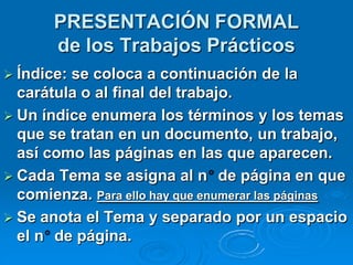 PRESENTACIÓN FORMAL
       de los Trabajos Prácticos
 Índice:se coloca a continuación de la
  carátula o al final del trabajo.
 Un índice enumera los términos y los temas
  que se tratan en un documento, un trabajo,
  así como las páginas en las que aparecen.
 Cada Tema se asigna al n de página en que
  comienza. Para ello hay que enumerar las páginas
 Se anota el Tema y separado por un espacio
  el n de página.
 