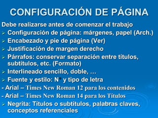 CONFIGURACIÓN DE PÁGINA
Debe realizarse antes de comenzar el trabajo
 Configuración de página: márgenes, papel (Arch.)
 Encabezado y pie de página (Ver)
 Justificación de margen derecho
 Párrafos: conservar separación entre títulos,
   subtítulos, etc. (Formato)
 Interlineado sencillo, doble, …
 Fuente y estilo: N y tipo de letra
- Arial – Times New Roman 12 para los contenidos
- Arial – Times New Roman 14 para los Títulos
 Negrita: Títulos o subtítulos, palabras claves,
   conceptos referenciales
 
