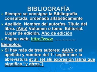 BIBLIOGRAFÍA
 Siempre   se consigna la Bibliografía
  consultada, ordenada alfabéticamente
 Apellido, Nombre del autor/es. Título del
  libro. (Año) Volumen o tomo. Editorial.
  Lugar de edición. Año de edición
 Página web: http://www ……………
Ejemplos:
 Si hay más de tres autores: AAVV o el
  apellido y nombre del 1 segido por la
  abreviatura et al. (et alii expresión latina que
  significa “y otros”)
 