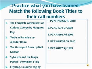 Practice what you have learned.
     Match the following Book Titles to
             their call numbers
                                  1 . PZ7.H732226 Tu 2010
1.   The Complete Adventures of
     Curious George by Margaret   2. PZ7.G1273 Gr 2008
     Rey
                                  3. PZ7.R3302 Ad 2005
2.   Turtle in Paradise by
     Jennifer Holm                4. PZ7.W65535 Cit 2010  

3.   The Graveyard Book by Neil   5. PZ7.S 8177 S y 1969  
     Gaiman

4.   S ylvester and the Magic
     Pebble by William S teig

5.   City Dog, Country Frog by
 