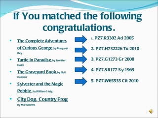 If You matched the following
           congratulations.
                                     1. PZ7.R3302 Ad 2005
   The Complete Adventures
    of Curious George by Margaret    2. PZ7.H732226 Tu 2010
    Rey

   Turtle in Paradise by Jennifer   3. PZ7.G1273 Gr 2008
    Holm

   The Graveyard Book by Neil
                                     4. PZ7.S 8177 S y 1969   
    Gaiman
                                     5. PZ7.W65535 Cit 2010  
   S ylvester and the Magic
    Pebble     by William S teig


   City Dog, Country Frog
    by Mo Willems
 