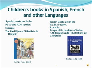 Children’s books in S panish, French
         and other Languages
S panish books are in the          French Books are in the
PZ 73 and PZ74 section.            PZ 24.1 section.
Example:                           Example:
The Pied Piper = El flautista de   Ce que dit la musique africaine
   Hamelín                         / Abdoulaye S adji ; illustrations de
                                   Granjabiel




                                                   PZ24.1 .S24 1985
        PZ74.1 .C44 2008
                                         -
 
