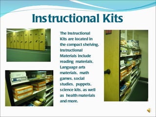 Instructional Kits
     The Instructional
     Kits are located in
     the compact shelving.
     Instructional
     Materials include
     reading materials,
     Language arts
     materials, math
     games, social
     studies, puppets,
     science kits, as well
     as health materials
     and more.
 