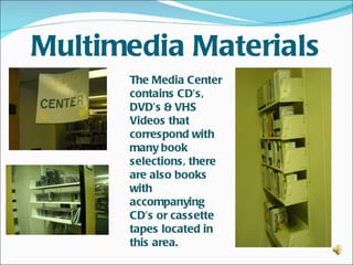 Multimedia Materials
      The Media Center
      contains CD’s,
      DVD’s & VHS
      Videos that
      correspond with
      many book
      selections, there
      are also books
      with
      accompanying
      CD’s or cassette
      tapes located in
      this area.
 
