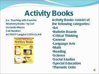 Activity Books
Ex: Teaching with Favorite       Activity Books consist of
Newberry Books/ by Lori          the following categories:
Licciardo-Musso                  •Art
Call Number:                     •Bulletin Boards
ACTIVITY LangArt L53Tn Gr.4-8 
                                 •Critical Thinking
                                 •General
                                 •Language Arts
                                 •Math
                                 •Reading
                                 •S cience
                                 •S ocial S tudies
                                 •S pecial Education
                                 •Thematic Units
 