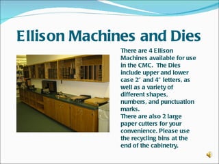 Ellison Machines and Dies
              There are 4 Ellison
              Machines available for use
              in the CMC. The Dies
              include upper and lower
              case 2” and 4” letters, as
              well as a variety of
              different shapes,
              numbers, and punctuation
              marks.
              There are also 2 large
              paper cutters for your
              convenience. Please use
              the recycling bins at the
              end of the cabinetry.
 