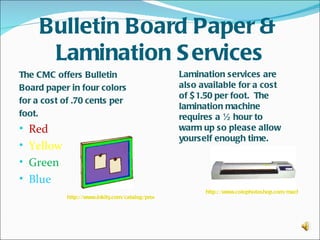 Bulletin Board Paper &
      Lamination S ervices
The CMC offers Bulletin                              Lamination services are
Board paper in four colors                           also available for a cost
                                                     of $ 1.50 per foot. The
for a cost of .70 cents per
                                                     lamination machine
foot.                                                requires a ½ hour to
• Red                                                warm up so please allow
                                                     yourself enough time.
• Yellow
• Green
• Blue
                                                                 http://www.colophotoshop.com/machines/292
            http://www.inkity.com/catalog/product/3/4329/S chool-Bulletin-Board.html
 