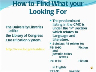 How to Find What your
        Looking For
                               The predominant
                                listing in the CMC is
The University Libraries        under the “ P” section
  utilize                       which relates to
the Library of Congress         Language and
Classification S ystem.         Literature.
                               S ubclass PZ relates to:
                              PZ( 1) -90            Fiction
http://www.loc.gov/catdir/cpso/lcco/
                                and
                                juvenile belles
                                        lettres
                              PZ( 1) -( 4)          Fiction

                                in English
 