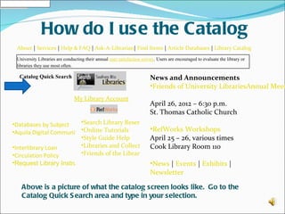 How do I use the Catalog
 About | Services | Help & FAQ | Ask-A-Librarian| Find Items | Article Databases | Library Catalog
 University Libraries are conducting their annual user satisfaction survey. Users are encouraged to evaluate the library or
 libraries they use most often.

  Catalog Quick Search                                                  News and Announcements
                                                                        •Friends of University LibrariesAnnual Meet
                               My Library Account
                                                                        April 26, 2012 – 6:30 p.m.
                                                                        St. Thomas Catholic Church
•Databases by Subject     •Search Library Reserves
•Aquila Digital Community •Online Tutorials        •RefWorks Workshops
                          •Style Guide Help        April 25 – 26, various times
•Interlibrary Loan        •Libraries and Collections
                                                   Cook Library Room 110
•Circulation Policy       •Friends of the Library
•Request Library Instruction                                            •News | Events | Exhibits |
                                                                        Newsletter

   Above is a picture of what the catalog screen looks like. Go to the
   Catalog Quick S earch area and type in your selection.
 
